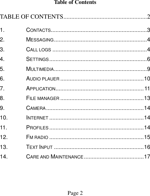  Page 2    Table of Contents TABLE OF CONTENTS ..................................................... 2 1. CONTACTS ............................................................. 3 2. MESSAGING ........................................................... 4 3. CALL LOGS ............................................................ 4 4. SETTINGS .............................................................. 6 5. MULTIMEDIA ........................................................... 9 6. AUDIO PLAUER ..................................................... 10 7. APPLICATION........................................................ 11 8. FILE MANAGER ..................................................... 13 9. CAMERA .............................................................. 14 10. INTERNET ............................................................ 14 11. PROFILES ............................................................ 14 12. FM RADIO ............................................................ 15 13. TEXT INPUT ......................................................... 16 14. CARE AND MAINTENANCE ...................................... 17  