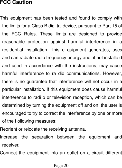  Page 20   FCC Caution  This equipment has been tested and found to comply with the limits for a Class B digi tal device, pursuant to Part 15 of the  FCC  Rules.  These  limits  are  designed  to  provide reasonable  protection  against  harmful  interference  in  a residential  installation.  This  e  quipment  generates,  uses and can radiate radio frequency energy and, if not installe d and  used in accordance  with the  instructions, may  cause harmful  interference  to  ra  dio  communications.  However, there is no  guarantee that  interference  will  not occur in a particular installation. If this equipment does cause harmful interference to radi o or television reception, which can be determined by turning the equipment off and on, the user is encouraged to try to correct the interference by one or more of the f ollowing measures: Reorient or relocate the receiving antenna. Increase  the  separation  between  the  equipment  and receiver. Connect  the  equipment into an  outlet  on  a  circuit  different 
