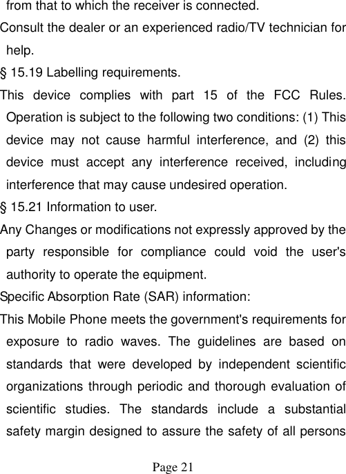  Page 21   from that to which the receiver is connected. Consult the dealer or an experienced radio/TV technician for help. § 15.19 Labelling requirements. This  device  complies  with  part  15  of  the  FCC  Rules. Operation is subject to the following two conditions: (1) This device  may  not  cause  harmful  interference,  and  (2)  this device  must  accept  any  interference  received,  including interference that may cause undesired operation. § 15.21 Information to user. Any Changes or modifications not expressly approved by the party  responsible  for  compliance  could  void  the  user&apos;s authority to operate the equipment. Specific Absorption Rate (SAR) information: This Mobile Phone meets the government&apos;s requirements for exposure  to  radio  waves.  The  guidelines  are  based  on standards  that  were  developed  by  independent  scientific organizations through periodic and thorough evaluation of scientific  studies.  The  standards  include  a  substantial safety margin designed to assure the safety of all persons 