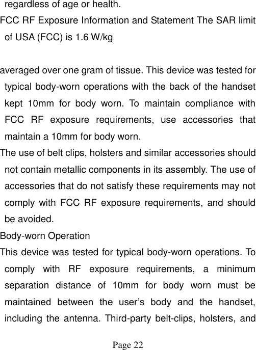  Page 22   regardless of age or health. FCC RF Exposure Information and Statement The SAR limit of USA (FCC) is 1.6 W/kg    averaged over one gram of tissue. This device was tested for typical body-worn operations with the back of the handset kept  10mm  for  body  worn.  To  maintain  compliance  with FCC  RF  exposure  requirements,  use  accessories  that maintain a 10mm for body worn. The use of belt clips, holsters and similar accessories should not contain metallic components in its assembly. The use of accessories that do not satisfy these requirements may not comply  with FCC  RF  exposure  requirements,  and  should be avoided. Body-worn Operation This device was tested for typical body-worn operations. To comply  with  RF  exposure  requirements,  a  minimum separation  distance  of  10mm  for  body  worn  must  be maintained  between  the  user‟s  body  and  the  handset, including  the  antenna. Third-party belt-clips, holsters,  and 