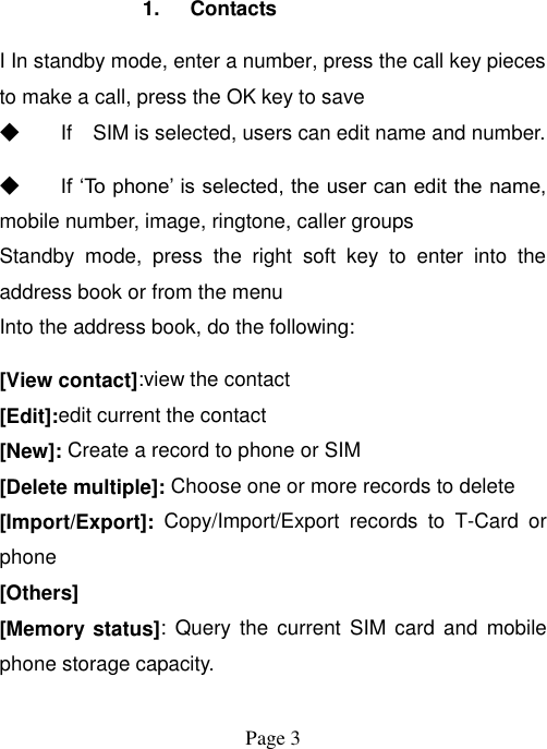  Page 3   1.  Contacts I In standby mode, enter a number, press the call key pieces to make a call, press the OK key to save ◆ If    SIM is selected, users can edit name and number. ◆ If „To phone‟ is selected, the user can edit the name, mobile number, image, ringtone, caller groups Standby  mode,  press  the  right  soft  key  to  enter  into  the address book or from the menu Into the address book, do the following: [View contact]:view the contact [Edit]:edit current the contact   [New]: Create a record to phone or SIM [Delete multiple]: Choose one or more records to delete [Import/Export]:  Copy/Import/Export  records  to  T-Card  or phone [Others] [Memory status]:  Query  the current  SIM card  and  mobile phone storage capacity.  