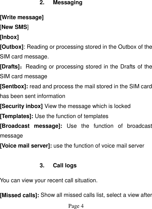  Page 4   2.  Messaging [Write message] [New SMS] [Inbox] [Outbox]: Reading or processing stored in the Outbox of the SIM card message.   [Drafts]：Reading or processing stored in the Drafts of the SIM card message [Sentbox]: read and process the mail stored in the SIM card has been sent information [Security inbox] View the message which is locked   [Templates]: Use the function of templates [Broadcast  message]:  Use  the  function  of  broadcast message [Voice mail server]: use the function of voice mail server  3.  Call logs You can view your recent call situation.   [Missed calls]: Show all missed calls list, select a view after 