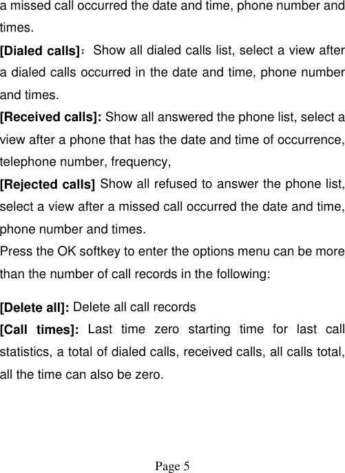  Page 5   a missed call occurred the date and time, phone number and times. [Dialed calls]：Show all dialed calls list, select a view after a dialed calls occurred in the date and time, phone number and times. [Received calls]: Show all answered the phone list, select a view after a phone that has the date and time of occurrence, telephone number, frequency, [Rejected calls] Show all refused to answer the phone list, select a view after a missed call occurred the date and time, phone number and times. Press the OK softkey to enter the options menu can be more than the number of call records in the following: [Delete all]: Delete all call records [Call  times]:  Last  time  zero  starting  time  for  last  call statistics, a total of dialed calls, received calls, all calls total, all the time can also be zero. 