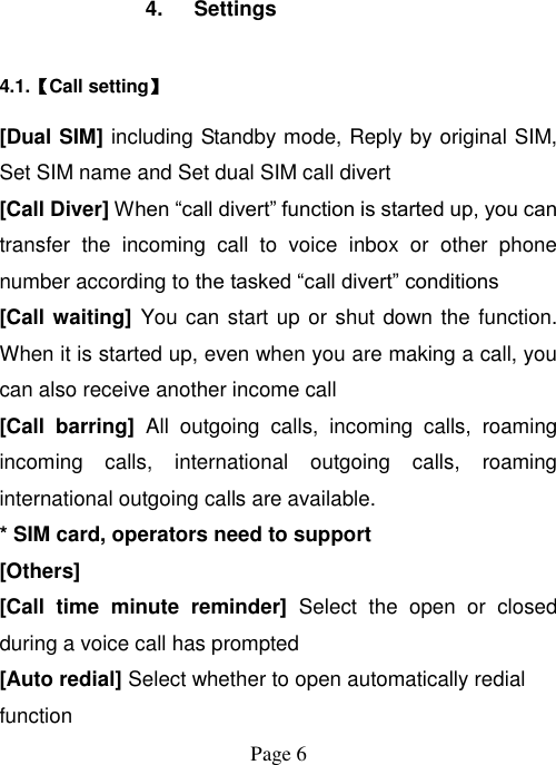  Page 6   4.  Settings 4.1.【Call setting】 [Dual SIM] including Standby mode, Reply by original SIM, Set SIM name and Set dual SIM call divert [Call Diver] When “call divert” function is started up, you can transfer  the  incoming  call  to  voice  inbox  or  other  phone number according to the tasked “call divert” conditions [Call waiting] You can start up or shut down the function. When it is started up, even when you are making a call, you can also receive another income call [Call  barring]  All  outgoing  calls,  incoming  calls,  roaming incoming  calls,  international  outgoing  calls,  roaming international outgoing calls are available. * SIM card, operators need to support [Others] [Call  time  minute  reminder]  Select  the  open  or  closed during a voice call has prompted [Auto redial] Select whether to open automatically redial function 