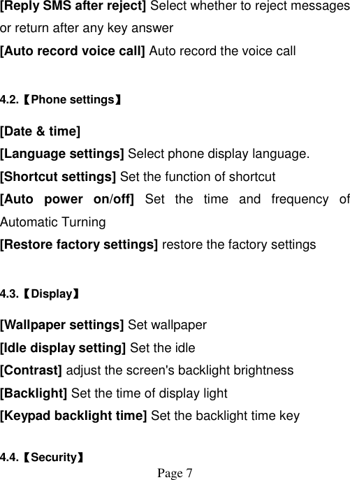  Page 7   [Reply SMS after reject] Select whether to reject messages or return after any key answer [Auto record voice call] Auto record the voice call 4.2.【Phone settings】 [Date &amp; time] [Language settings] Select phone display language. [Shortcut settings] Set the function of shortcut [Auto  power  on/off]  Set  the  time  and  frequency  of Automatic Turning [Restore factory settings] restore the factory settings 4.3.【Display】 [Wallpaper settings] Set wallpaper [Idle display setting] Set the idle [Contrast] adjust the screen&apos;s backlight brightness [Backlight] Set the time of display light [Keypad backlight time] Set the backlight time key  4.4.【Security】 