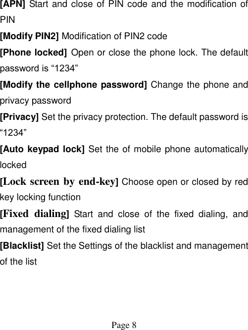  Page 8    [APN] Start and close of PIN code and the modification of PIN [Modify PIN2] Modification of PIN2 code   [Phone locked] Open or close the phone lock. The default password is “1234” [Modify the cellphone password] Change the phone and privacy password [Privacy] Set the privacy protection. The default password is “1234” [Auto keypad lock] Set the of mobile phone automatically locked [Lock screen by end-key] Choose open or closed by red key locking function [Fixed  dialing]  Start  and  close  of  the  fixed  dialing,  and management of the fixed dialing list [Blacklist] Set the Settings of the blacklist and management of the list   