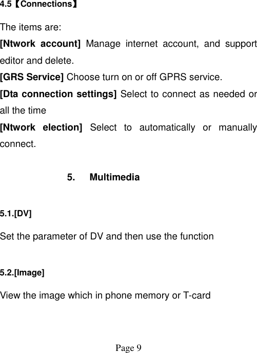  Page 9   4.5【Connections】 The items are: [Ntwork  account]  Manage  internet  account,  and  support editor and delete. [GRS Service] Choose turn on or off GPRS service. [Dta connection settings] Select to connect as needed or all the time [Ntwork  election]  Select  to  automatically  or  manually connect.  5.  Multimedia 5.1.[DV] Set the parameter of DV and then use the function   5.2.[Image] View the image which in phone memory or T-card 