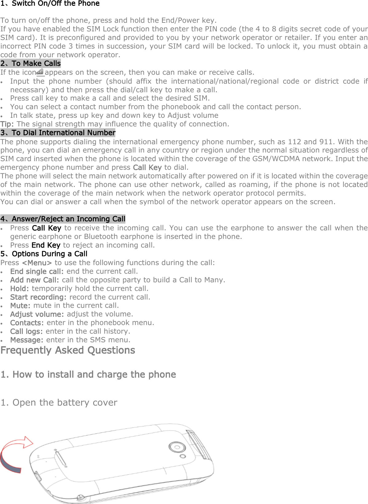 1、Switch On/Off the Phone To turn on/off the phone, press and hold the End/Power key.   If you have enabled the SIM Lock function then enter the PIN code (the 4 to 8 digits secret code of your SIM card). It is preconfigured and provided to you by your network operator or retailer. If you enter an incorrect PIN code 3 times in succession, your SIM card will be locked. To unlock it, you must obtain a code from your network operator. 2、To Make Calls If the icon appears on the screen, then you can make or receive calls.  Input  the  phone  number  (should  affix  the  international/national/regional  code  or  district  code  if necessary) and then press the dial/call key to make a call.    Press call key to make a call and select the desired SIM.      You can select a contact number from the phonebook and call the contact person.      In talk state, press up key and down key to Adjust volume Tip: The signal strength may influence the quality of connection. 3、To Dial International Number The phone supports dialing the international emergency phone number, such as 112 and 911. With the phone, you can dial an emergency call in any country or region under the normal situation regardless of SIM card inserted when the phone is located within the coverage of the GSM/WCDMA network. Input the emergency phone number and press Call Key to dial. The phone will select the main network automatically after powered on if it is located within the coverage of the main network. The phone can use other network, called as roaming, if the phone is not located within the coverage of the main network when the network operator protocol permits. You can dial or answer a call when the symbol of the network operator appears on the screen.      4、Answer/Reject an Incoming Call  Press Call Key to receive the incoming call. You can use the earphone to answer the call when the generic earphone or Bluetooth earphone is inserted in the phone.      Press End Key to reject an incoming call. 5、Options During a Call     Press &lt;Menu&gt; to use the following functions during the call:  End single call: end the current call.  Add new Call: call the opposite party to build a Call to Many.  Hold: temporarily hold the current call.  Start recording: record the current call.  Mute: mute in the current call.  Adjust volume: adjust the volume.  Contacts: enter in the phonebook menu.  Call logs: enter in the call history.    Message: enter in the SMS menu. Frequently Asked Questions 1. How to install and charge the phone 1. Open the battery cover  