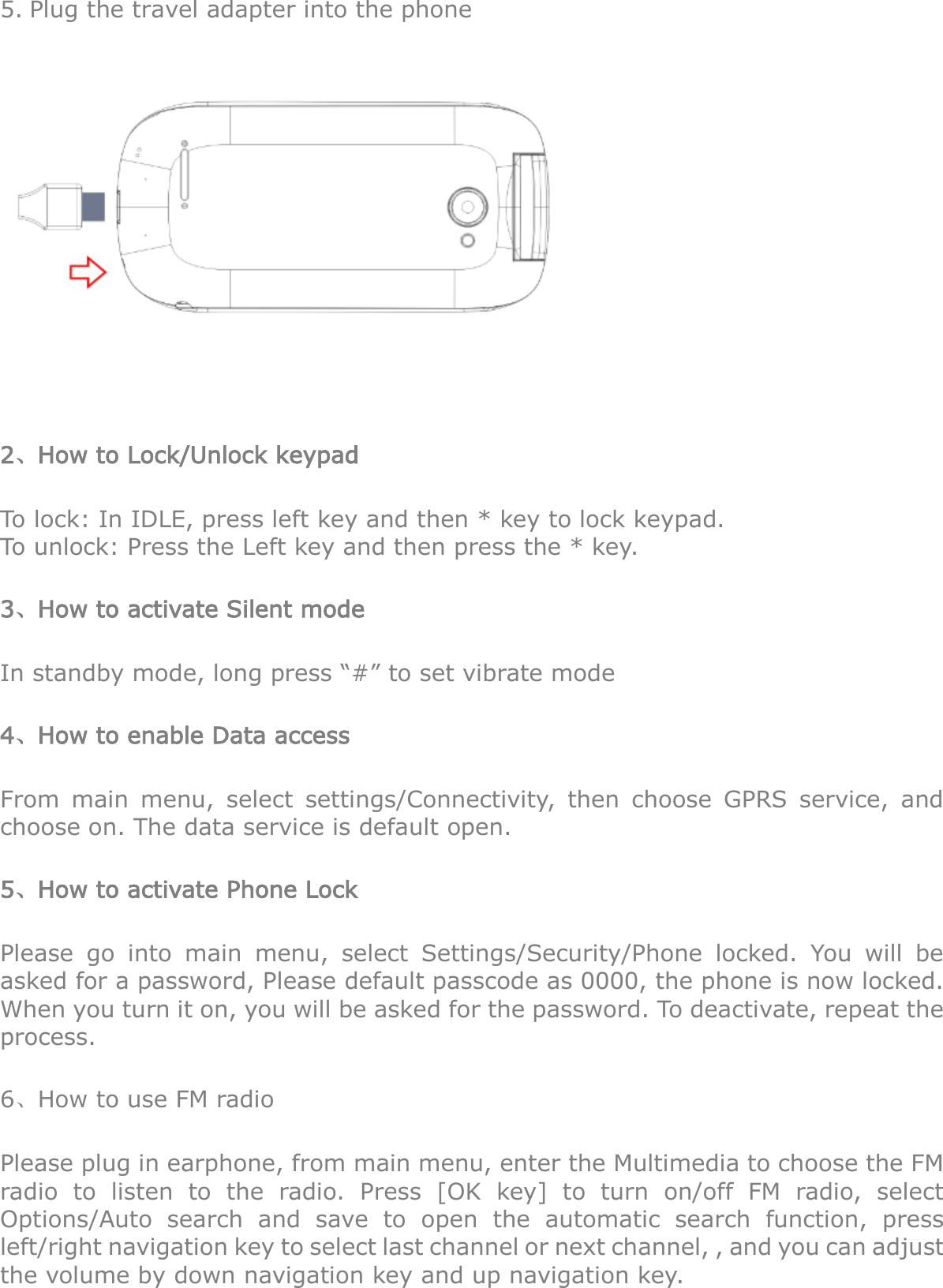 5. Plug the travel adapter into the phone    2、How to Lock/Unlock keypad To lock: In IDLE, press left key and then * key to lock keypad. To unlock: Press the Left key and then press the * key. 3、How to activate Silent mode In standby mode, long press “#” to set vibrate mode 4、How to enable Data access From  main  menu,  select  settings/Connectivity,  then  choose  GPRS  service,  and choose on. The data service is default open. 5、How to activate Phone Lock Please  go  into  main  menu,  select  Settings/Security/Phone  locked.  You  will  be asked for a password, Please default passcode as 0000, the phone is now locked. When you turn it on, you will be asked for the password. To deactivate, repeat the process. 6、How to use FM radio Please plug in earphone, from main menu, enter the Multimedia to choose the FM radio  to  listen  to  the  radio.  Press  [OK  key]  to  turn  on/off  FM  radio,  select Options/Auto  search  and  save  to  open  the  automatic  search  function,  press left/right navigation key to select last channel or next channel, , and you can adjust the volume by down navigation key and up navigation key. 