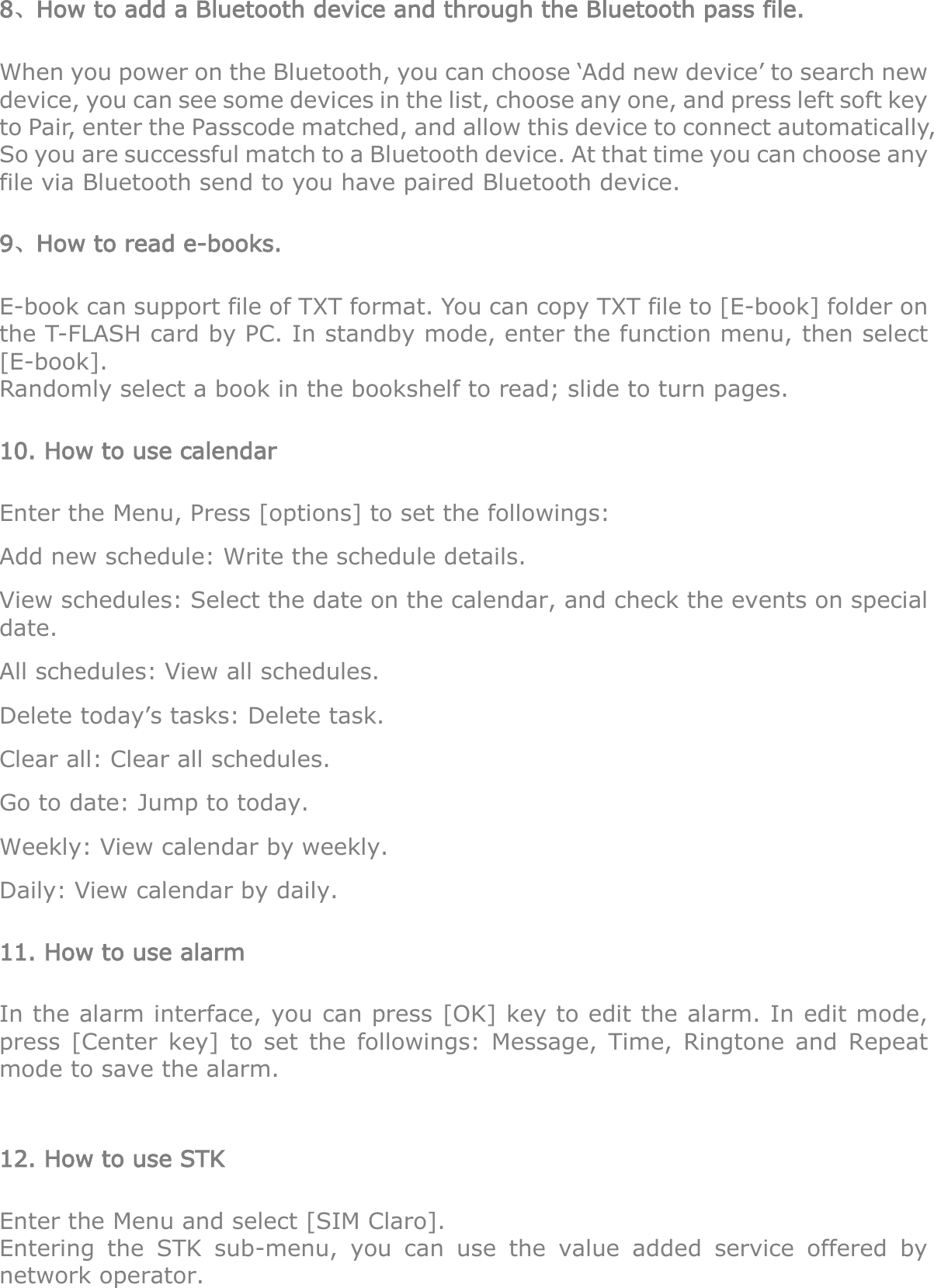 8、How to add a Bluetooth device and through the Bluetooth pass file. When you power on the Bluetooth, you can choose „Add new device‟ to search new device, you can see some devices in the list, choose any one, and press left soft key to Pair, enter the Passcode matched, and allow this device to connect automatically, So you are successful match to a Bluetooth device. At that time you can choose any file via Bluetooth send to you have paired Bluetooth device. 9、How to read e-books. E-book can support file of TXT format. You can copy TXT file to [E-book] folder on the T-FLASH card by PC. In standby mode, enter the function menu, then select [E-book]. Randomly select a book in the bookshelf to read; slide to turn pages. 10. How to use calendar   Enter the Menu, Press [options] to set the followings: Add new schedule: Write the schedule details.   View schedules: Select the date on the calendar, and check the events on special date. All schedules: View all schedules. Delete today‟s tasks: Delete task. Clear all: Clear all schedules. Go to date: Jump to today. Weekly: View calendar by weekly. Daily: View calendar by daily. 11. How to use alarm In the alarm interface, you can press [OK] key to edit the alarm. In edit mode, press  [Center  key]  to  set  the  followings:  Message,  Time,  Ringtone  and  Repeat mode to save the alarm.  12. How to use STK Enter the Menu and select [SIM Claro]. Entering  the  STK  sub-menu,  you  can  use  the  value  added  service  offered  by network operator. 