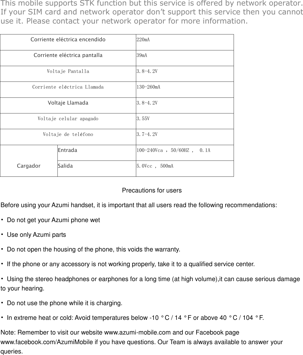 This mobile supports STK function but this service is offered by network operator. If your SIM card and network operator don‟t support this service then you cannot use it. Please contact your network operator for more information.  Corriente eléctrica encendido   220mA Corriente eléctrica pantalla   39mA Voltaje Pantalla 3.8-4.2V Corriente eléctrica Llamada  130-260mA Voltaje Llamada       3.8-4.2V Voltaje celular apagado 3.55V Voltaje de teléfono   3.7-4.2V Cargador Entrada     100-240Vca ，50/60HZ ,  0.1A Salida   5.0Vcc , 500mA  Precautions for users Before using your Azumi handset, it is important that all users read the following recommendations: •  Do not get your Azumi phone wet •  Use only Azumi parts •  Do not open the housing of the phone, this voids the warranty. •  If the phone or any accessory is not working properly, take it to a qualified service center. •  Using the stereo headphones or earphones for a long time (at high volume),it can cause serious damage to your hearing. •  Do not use the phone while it is charging. •  In extreme heat or cold: Avoid temperatures below -10 ° C / 14 ° F or above 40 ° C / 104 ° F. Note: Remember to visit our website www.azumi-mobile.com and our Facebook page www.facebook.com/AzumiMobile if you have questions. Our Team is always available to answer your queries.  