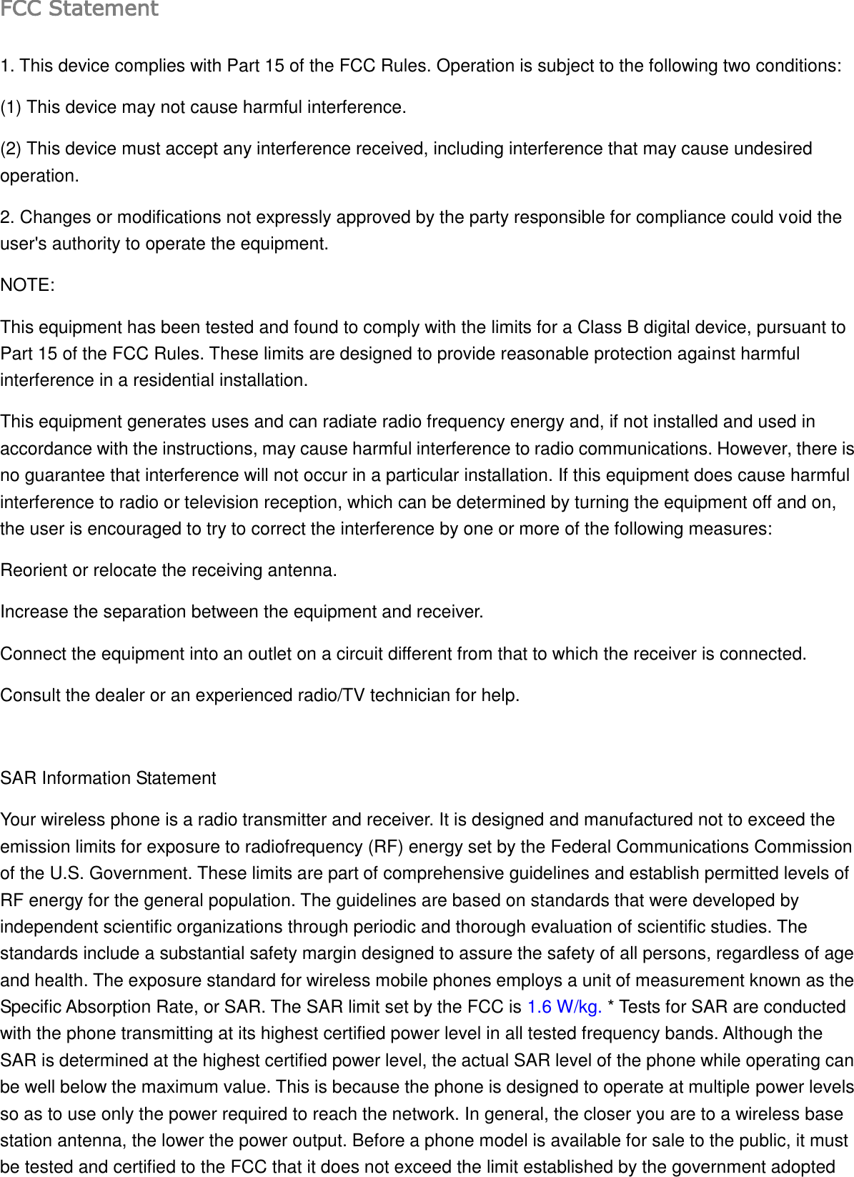 FCC Statement 1. This device complies with Part 15 of the FCC Rules. Operation is subject to the following two conditions: (1) This device may not cause harmful interference. (2) This device must accept any interference received, including interference that may cause undesired operation. 2. Changes or modifications not expressly approved by the party responsible for compliance could void the user&apos;s authority to operate the equipment. NOTE:   This equipment has been tested and found to comply with the limits for a Class B digital device, pursuant to Part 15 of the FCC Rules. These limits are designed to provide reasonable protection against harmful interference in a residential installation. This equipment generates uses and can radiate radio frequency energy and, if not installed and used in accordance with the instructions, may cause harmful interference to radio communications. However, there is no guarantee that interference will not occur in a particular installation. If this equipment does cause harmful interference to radio or television reception, which can be determined by turning the equipment off and on, the user is encouraged to try to correct the interference by one or more of the following measures: Reorient or relocate the receiving antenna. Increase the separation between the equipment and receiver. Connect the equipment into an outlet on a circuit different from that to which the receiver is connected.   Consult the dealer or an experienced radio/TV technician for help.  SAR Information Statement Your wireless phone is a radio transmitter and receiver. It is designed and manufactured not to exceed the emission limits for exposure to radiofrequency (RF) energy set by the Federal Communications Commission of the U.S. Government. These limits are part of comprehensive guidelines and establish permitted levels of RF energy for the general population. The guidelines are based on standards that were developed by independent scientific organizations through periodic and thorough evaluation of scientific studies. The standards include a substantial safety margin designed to assure the safety of all persons, regardless of age and health. The exposure standard for wireless mobile phones employs a unit of measurement known as the Specific Absorption Rate, or SAR. The SAR limit set by the FCC is 1.6 W/kg. * Tests for SAR are conducted with the phone transmitting at its highest certified power level in all tested frequency bands. Although the SAR is determined at the highest certified power level, the actual SAR level of the phone while operating can be well below the maximum value. This is because the phone is designed to operate at multiple power levels so as to use only the power required to reach the network. In general, the closer you are to a wireless base station antenna, the lower the power output. Before a phone model is available for sale to the public, it must be tested and certified to the FCC that it does not exceed the limit established by the government adopted 