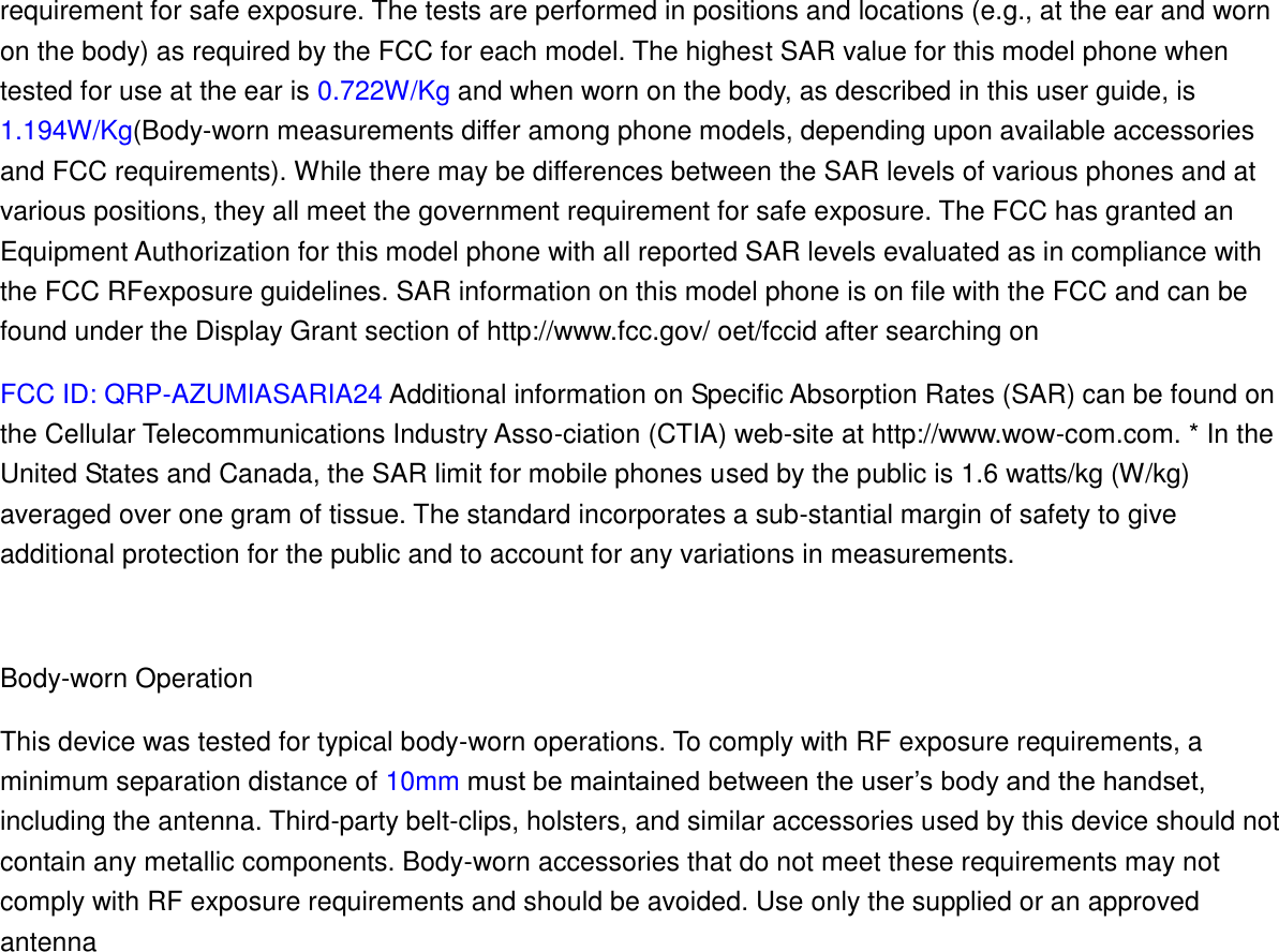 requirement for safe exposure. The tests are performed in positions and locations (e.g., at the ear and worn on the body) as required by the FCC for each model. The highest SAR value for this model phone when tested for use at the ear is 0.722W/Kg and when worn on the body, as described in this user guide, is 1.194W/Kg(Body-worn measurements differ among phone models, depending upon available accessories and FCC requirements). While there may be differences between the SAR levels of various phones and at various positions, they all meet the government requirement for safe exposure. The FCC has granted an Equipment Authorization for this model phone with all reported SAR levels evaluated as in compliance with the FCC RFexposure guidelines. SAR information on this model phone is on file with the FCC and can be found under the Display Grant section of http://www.fcc.gov/ oet/fccid after searching on   FCC ID: QRP-AZUMIASARIA24 Additional information on Specific Absorption Rates (SAR) can be found on the Cellular Telecommunications Industry Asso-ciation (CTIA) web-site at http://www.wow-com.com. * In the United States and Canada, the SAR limit for mobile phones used by the public is 1.6 watts/kg (W/kg) averaged over one gram of tissue. The standard incorporates a sub-stantial margin of safety to give additional protection for the public and to account for any variations in measurements.  Body-worn Operation This device was tested for typical body-worn operations. To comply with RF exposure requirements, a minimum separation distance of 10mm must be maintained between the user’s body and the handset, including the antenna. Third-party belt-clips, holsters, and similar accessories used by this device should not contain any metallic components. Body-worn accessories that do not meet these requirements may not comply with RF exposure requirements and should be avoided. Use only the supplied or an approved antenna     