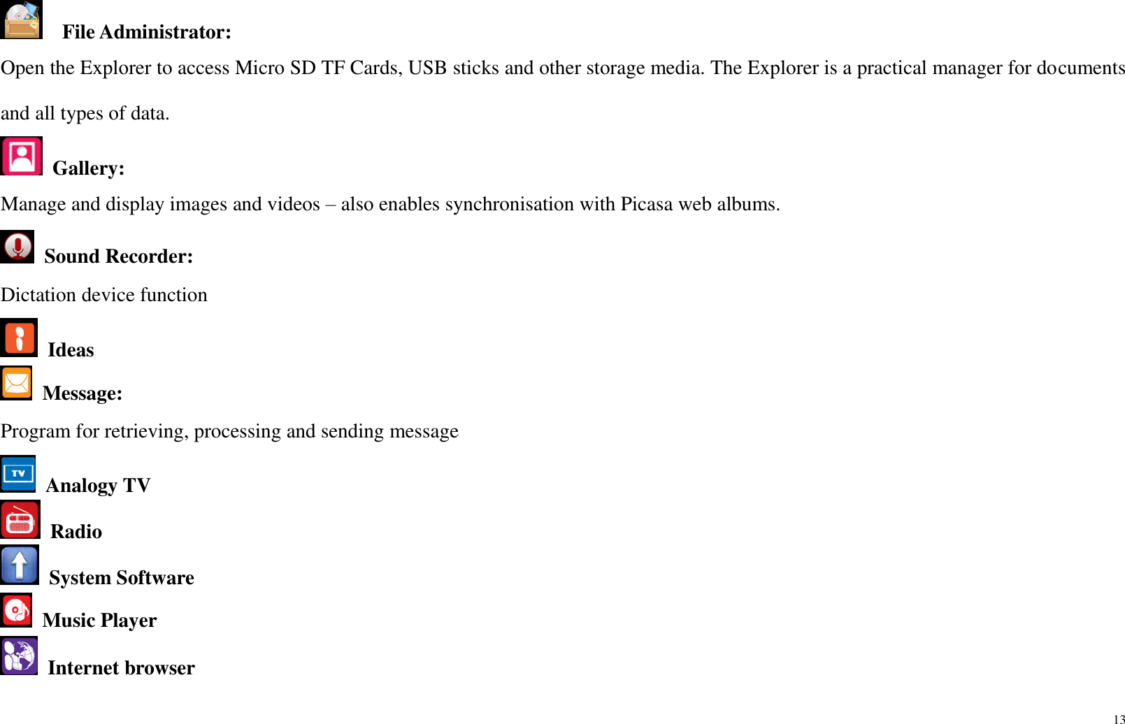 13    File Administrator:   Open the Explorer to access Micro SD TF Cards, USB sticks and other storage media. The Explorer is a practical manager for documents and all types of data.    Gallery:   Manage and display images and videos – also enables synchronisation with Picasa web albums.   Sound Recorder:   Dictation device function  Ideas  Message:   Program for retrieving, processing and sending message  Analogy TV   Radio  System Software  Music Player  Internet browser 