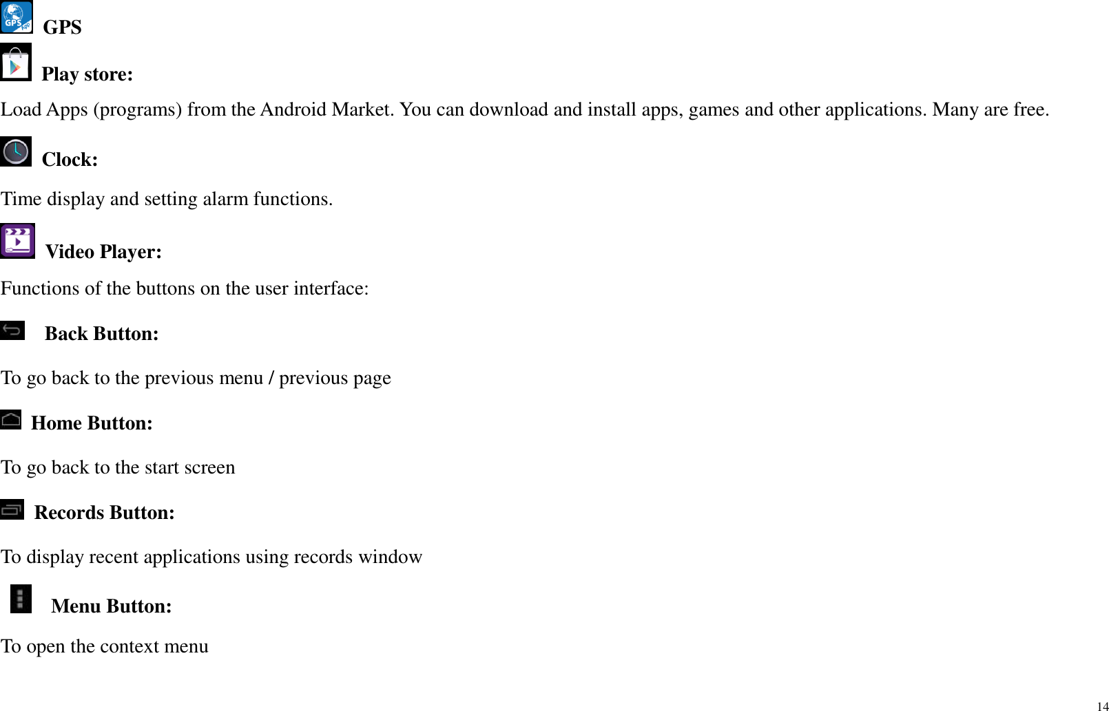 14   GPS  Play store:   Load Apps (programs) from the Android Market. You can download and install apps, games and other applications. Many are free.  Clock:   Time display and setting alarm functions.   Video Player: Functions of the buttons on the user interface:   Back Button:   To go back to the previous menu / previous page  Home Button:   To go back to the start screen  Records Button: To display recent applications using records window    Menu Button: To open the context menu 