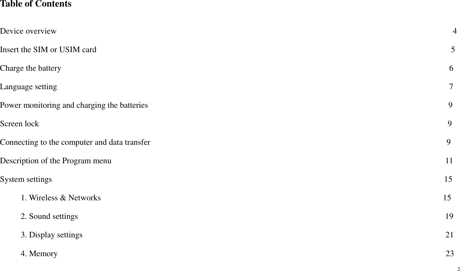 2    Table of Contents                                   Device overview                                                                                               4 Insert the SIM or USIM card                                                                                     5 Charge the battery                                                                                             6 Language setting                                                                                              7 Power monitoring and charging the batteries                                                                                                                                                9 Screen lock                                                                                                  9 Connecting to the computer and data transfer                                                                                                                                              9 Description of the Program menu                                                                                                                                                                11                                                              System settings                                                                                              15           1. Wireless &amp; Networks                                                                                  15           2. Sound settings                                                                                        19      3. Display settings                                                                                       21      4. Memory                                                                                             23 