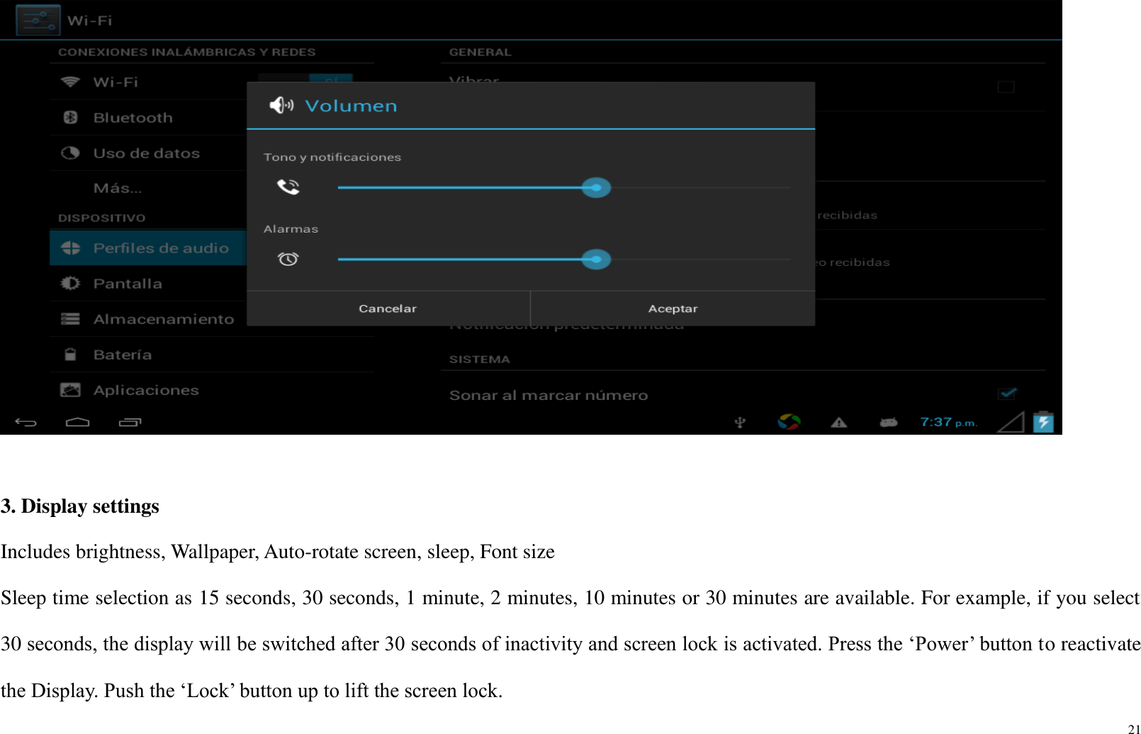 21    3. Display settings Includes brightness, Wallpaper, Auto-rotate screen, sleep, Font size Sleep time selection as 15 seconds, 30 seconds, 1 minute, 2 minutes, 10 minutes or 30 minutes are available. For example, if you select 30 seconds, the display will be switched after 30 seconds of inactivity and screen lock is activated. Press the ‘Power’ button to reactivate the Display. Push the ‘Lock’ button up to lift the screen lock. 