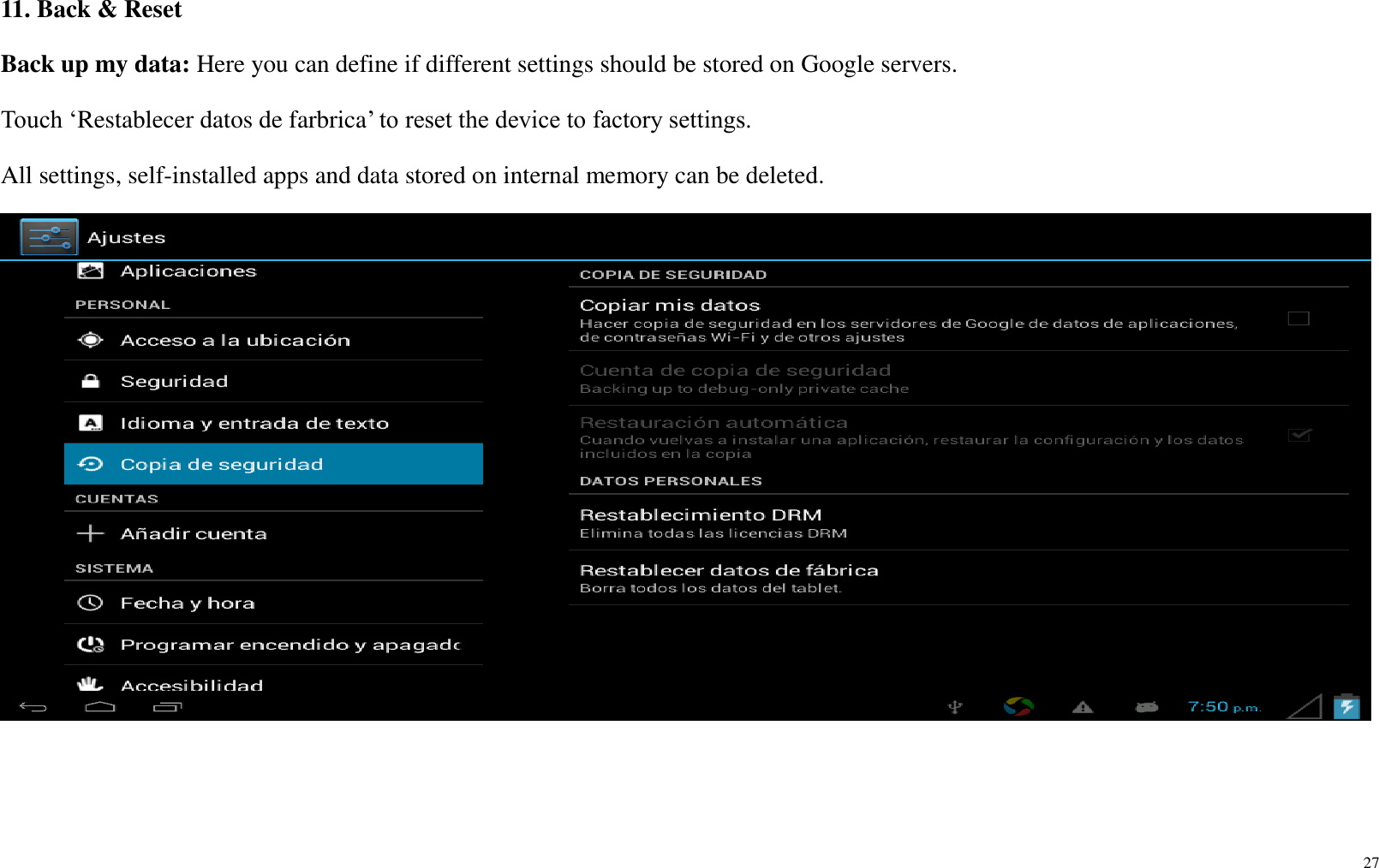 27  11. Back &amp; Reset Back up my data: Here you can define if different settings should be stored on Google servers. Touch ‘Restablecer datos de farbrica’ to reset the device to factory settings.   All settings, self-installed apps and data stored on internal memory can be deleted.      