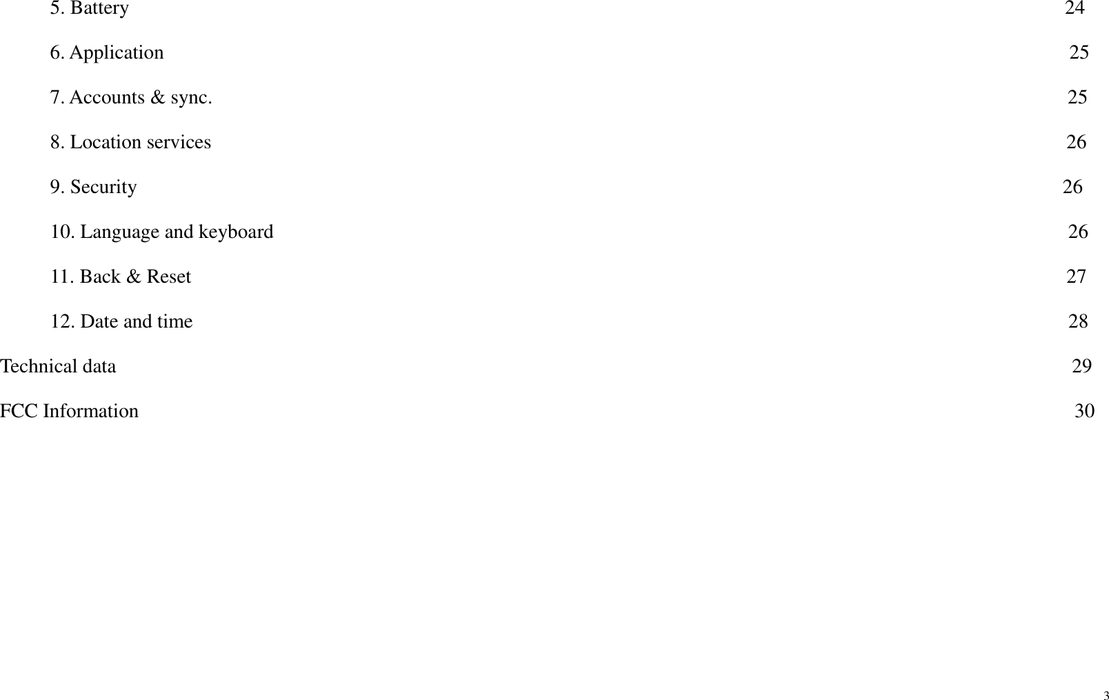 3       5. Battery                                                                                             24      6. Application                                                                                          25      7. Accounts &amp; sync.                                                                                     25      8. Location services                                                                                     26      9. Security                                                                                            26      10. Language and keyboard                                                                               26      11. Back &amp; Reset                                                                                       27      12. Date and time                                                                                       28                                                           Technical data                                                                                               29 FCC Information                                                                                             30        