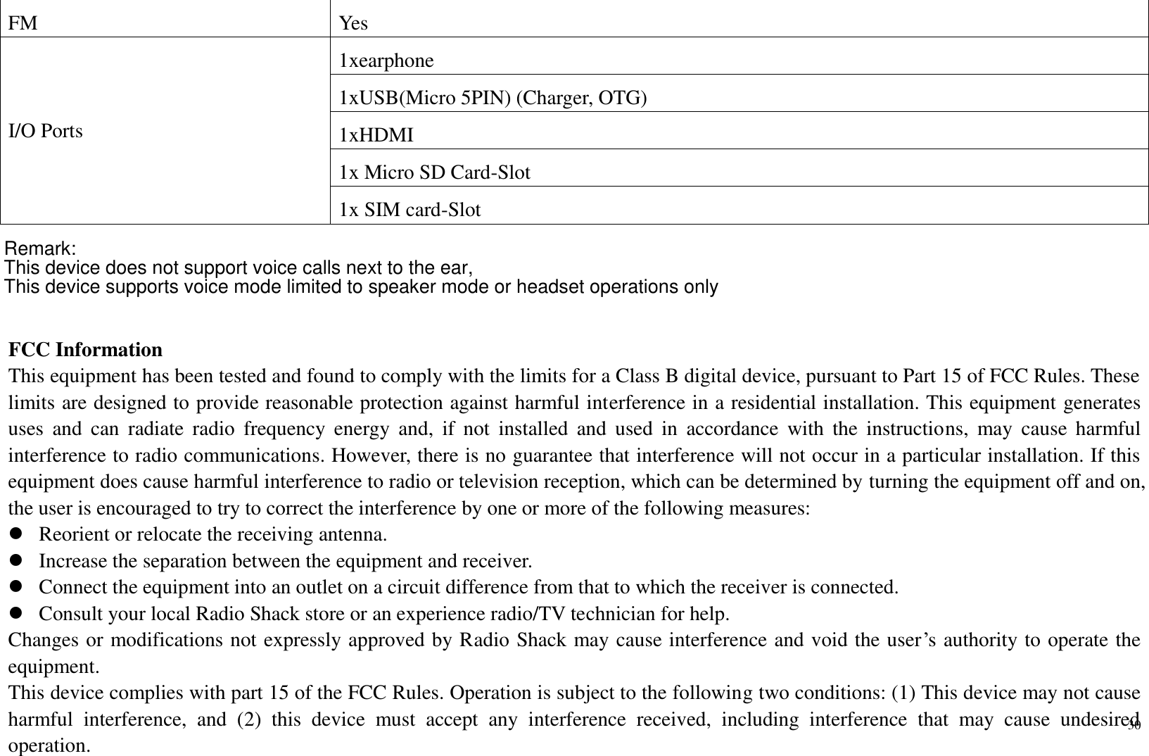 30  FM  Yes I/O Ports 1xearphone 1xUSB(Micro 5PIN) (Charger, OTG) 1xHDMI 1x Micro SD Card-Slot 1x SIM card-Slot   FCC Information This equipment has been tested and found to comply with the limits for a Class B digital device, pursuant to Part 15 of FCC Rules. These limits are designed to provide reasonable protection against harmful interference in a residential installation. This equipment generates uses  and  can  radiate  radio  frequency  energy  and,  if  not  installed  and  used  in  accordance  with  the  instructions,  may  cause  harmful interference to radio communications. However, there is no guarantee that interference will not occur in a particular installation. If this equipment does cause harmful interference to radio or television reception, which can be determined by turning the equipment off and on, the user is encouraged to try to correct the interference by one or more of the following measures:  Reorient or relocate the receiving antenna.  Increase the separation between the equipment and receiver.  Connect the equipment into an outlet on a circuit difference from that to which the receiver is connected.  Consult your local Radio Shack store or an experience radio/TV technician for help. Changes or modifications not expressly approved by Radio Shack may cause interference and void the user’s authority to operate the equipment. This device complies with part 15 of the FCC Rules. Operation is subject to the following two conditions: (1) This device may not cause harmful  interference,  and  (2)  this  device  must  accept  any  interference  received,  including  interference  that  may  cause  undesired operation. Remark:This device does not support voice calls next to the ear, This device supports voice mode limited to speaker mode or headset operations only