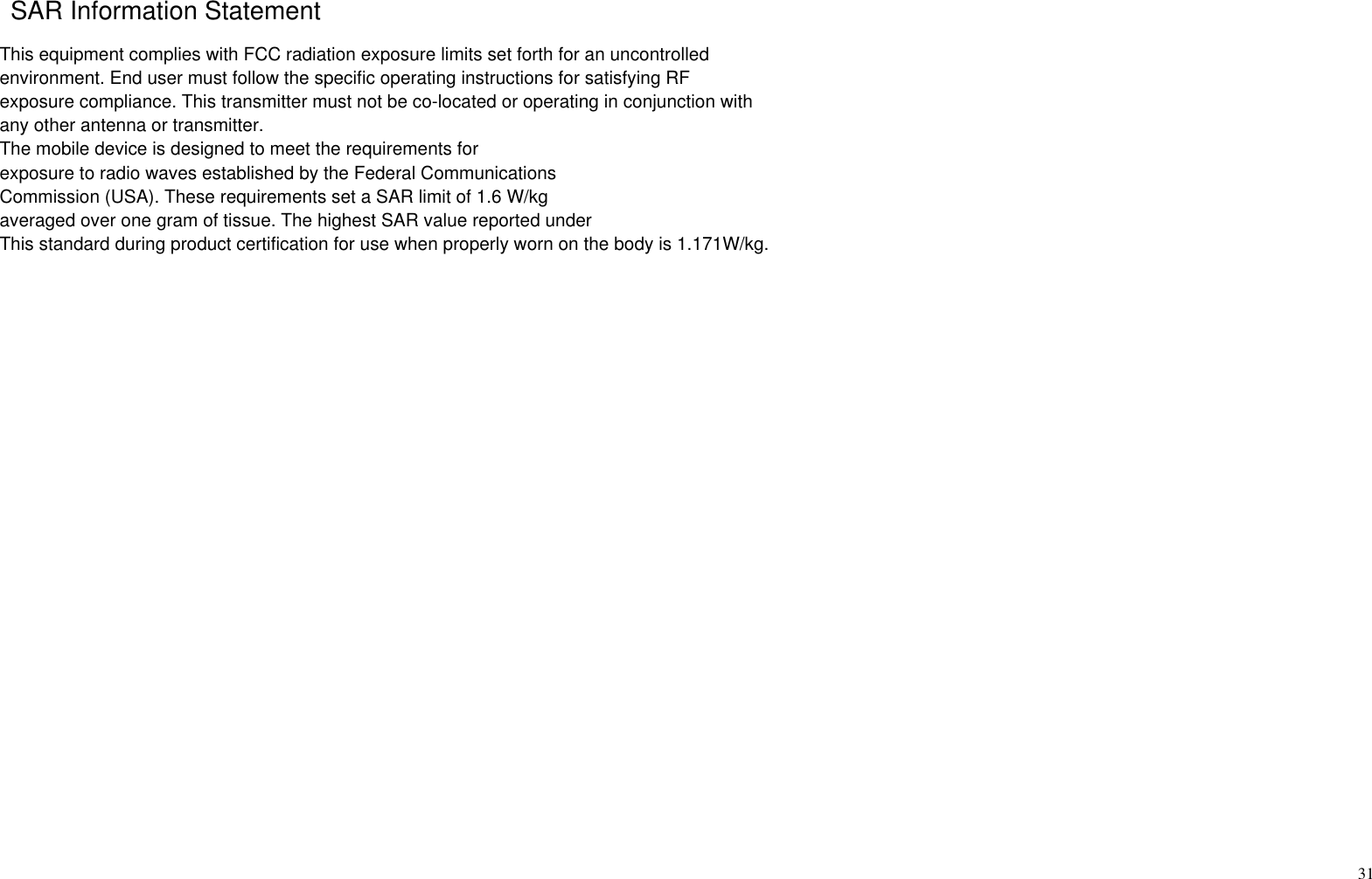 31   This equipment complies with FCC radiation exposure limits set forth for an uncontrolled environment. End user must follow the specific operating instructions for satisfying RF exposure compliance. This transmitter must not be co-located or operating in conjunction with any other antenna or transmitter.The mobile device is designed to meet the requirements forexposure to radio waves established by the Federal CommunicationsCommission (USA). These requirements set a SAR limit of 1.6 W/kgaveraged over one gram of tissue. The highest SAR value reported underThis standard during product certification for use when properly worn on the body is 1.171W/kg.SAR Information Statement