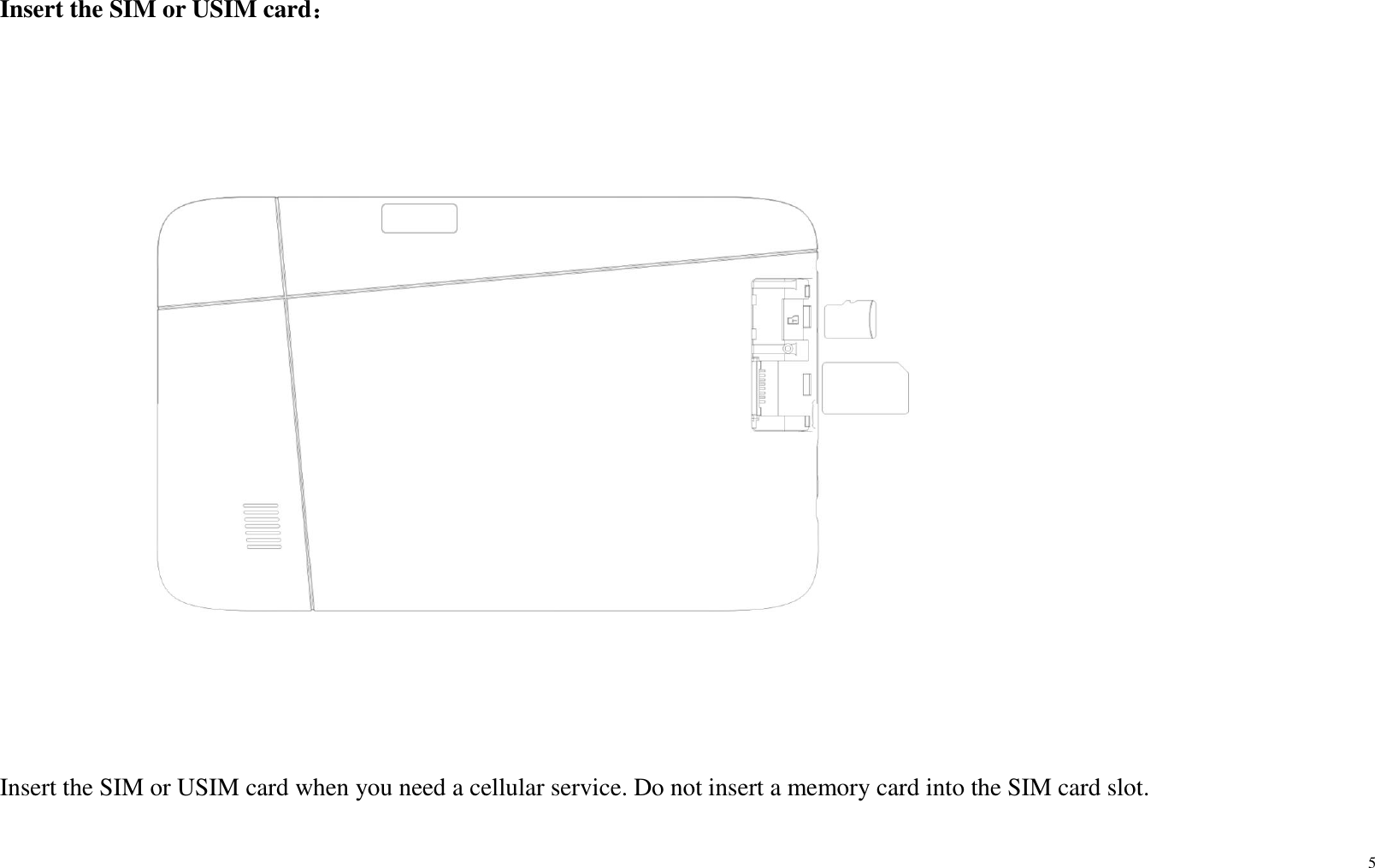 5  Insert the SIM or USIM card：    Insert the SIM or USIM card when you need a cellular service. Do not insert a memory card into the SIM card slot. 