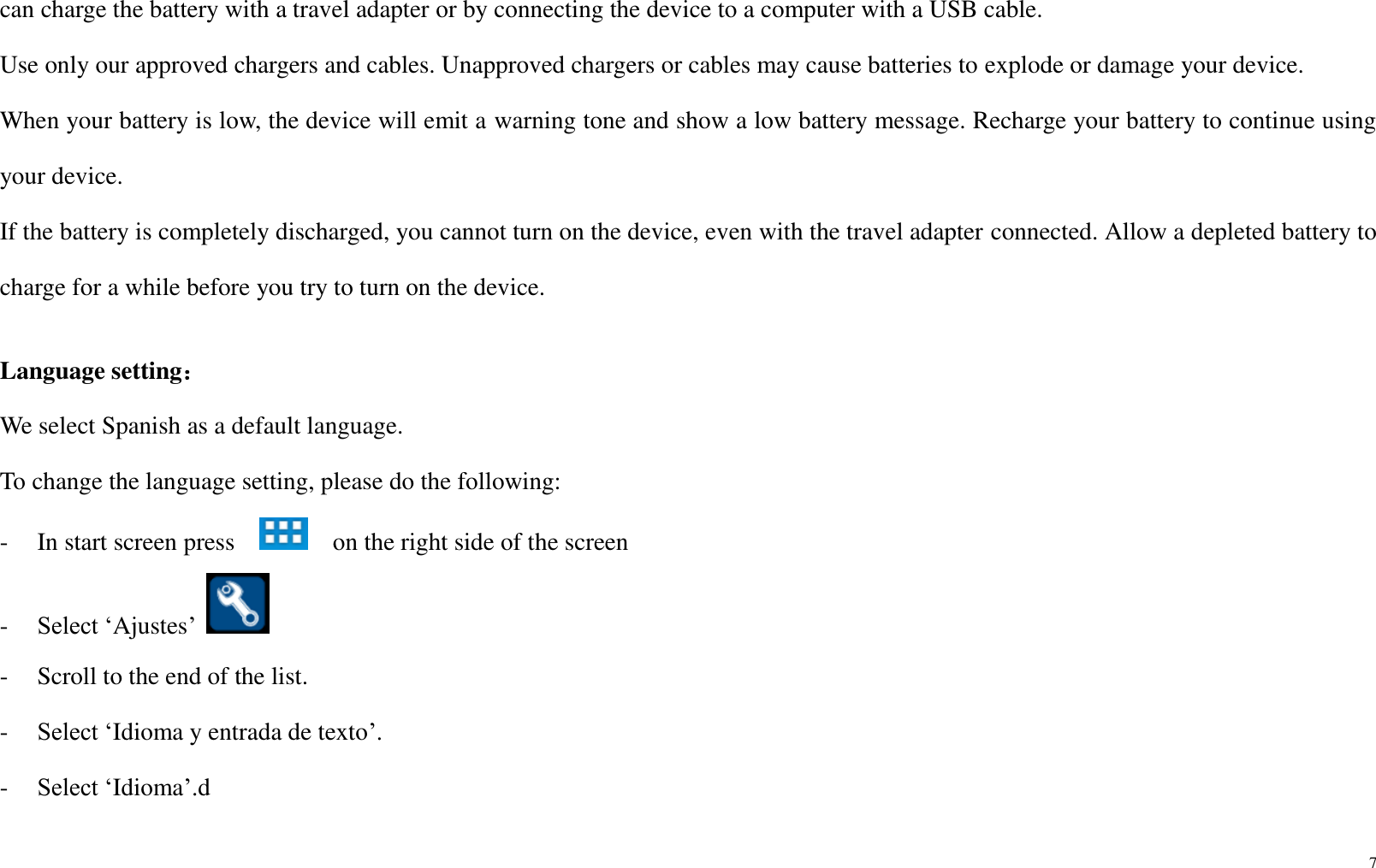 7  can charge the battery with a travel adapter or by connecting the device to a computer with a USB cable. Use only our approved chargers and cables. Unapproved chargers or cables may cause batteries to explode or damage your device. When your battery is low, the device will emit a warning tone and show a low battery message. Recharge your battery to continue using your device.   If the battery is completely discharged, you cannot turn on the device, even with the travel adapter connected. Allow a depleted battery to charge for a while before you try to turn on the device.    Language setting： We select Spanish as a default language.   To change the language setting, please do the following: -    In start screen press      on the right side of the screen -    Select ‘Ajustes’   -    Scroll to the end of the list. -    Select ‘Idioma y entrada de texto’. -    Select ‘Idioma’.d 