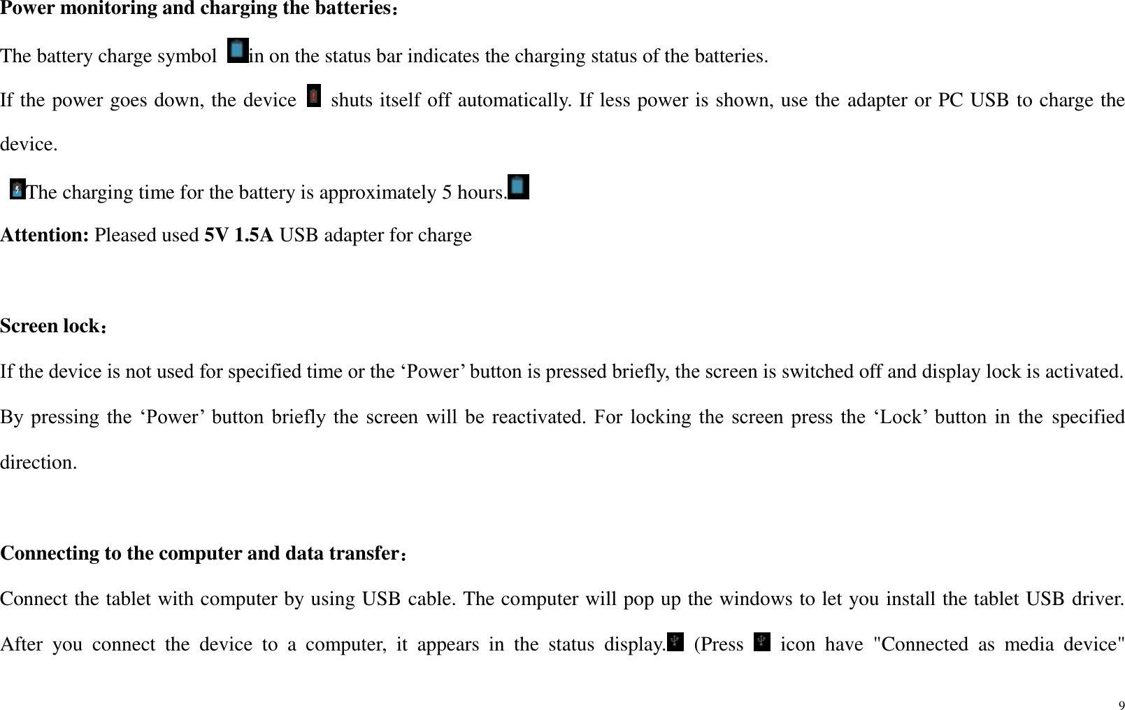9  Power monitoring and charging the batteries： The battery charge symbol  in on the status bar indicates the charging status of the batteries. If the power goes down, the device    shuts itself off automatically. If less power is shown, use the adapter or PC USB to charge the device.   The charging time for the battery is approximately 5 hours.  Attention: Pleased used 5V 1.5A USB adapter for charge  Screen lock： If the device is not used for specified time or the ‘Power’ button is pressed briefly, the screen is switched off and display lock is activated. By pressing  the  ‘Power’  button  briefly  the  screen  will be  reactivated.  For  locking  the  screen  press the  ‘Lock’  button  in  the  specified direction.  Connecting to the computer and data transfer： Connect the tablet with computer by using USB cable. The computer will pop up the windows to let you install the tablet USB driver. After  you  connect  the  device  to  a  computer,  it  appears  in  the  status  display.   (Press    icon  have  &quot;Connected  as  media  device&quot; 