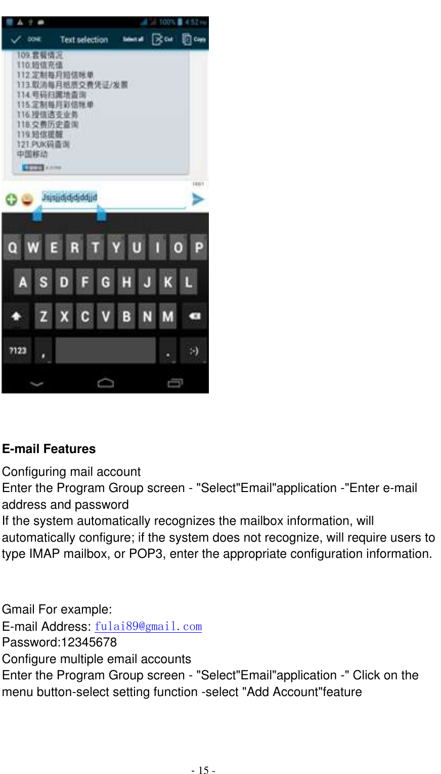                                          - 15 -        E-mail Features Configuring mail account Enter the Program Group screen - &quot;Select&quot;Email&quot;application -&quot;Enter e-mail address and password If the system automatically recognizes the mailbox information, will automatically configure; if the system does not recognize, will require users to type IMAP mailbox, or POP3, enter the appropriate configuration information.       Gmail For example: E-mail Address: fulai89@gmail.com Password:12345678 Configure multiple email accounts Enter the Program Group screen - &quot;Select&quot;Email&quot;application -&quot; Click on the menu button-select setting function -select &quot;Add Account&quot;feature   