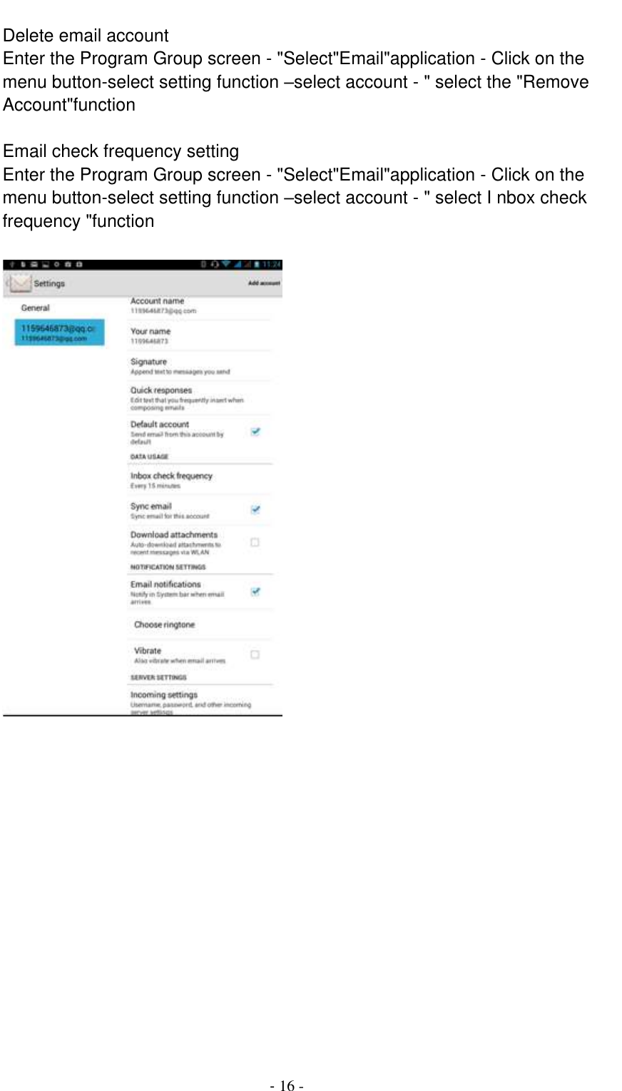                                          - 16 - Delete email account Enter the Program Group screen - &quot;Select&quot;Email&quot;application - Click on the menu button-select setting function –select account - &quot; select the &quot;Remove Account&quot;function  Email check frequency setting Enter the Program Group screen - &quot;Select&quot;Email&quot;application - Click on the menu button-select setting function –select account - &quot; select I nbox check frequency &quot;function   