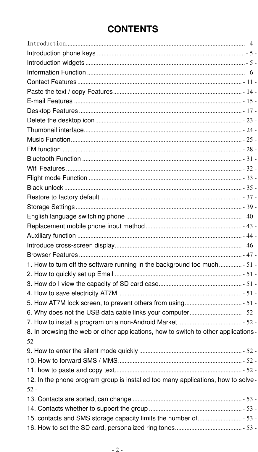                                          - 2 -  CONTENTS Introduction .............................................................................................................. - 4 - Introduction phone keys ........................................................................................... - 5 - Introduction widgets .................................................................................................. - 5 - Information Function ................................................................................................. - 6 - Contact Features ..................................................................................................... - 11 - Paste the text / copy Features ............................................................................... - 14 - E-mail Features ....................................................................................................... - 15 - Desktop Features .................................................................................................... - 17 - Delete the desktop icon .......................................................................................... - 23 - Thumbnail interface ................................................................................................. - 24 - Music Function ......................................................................................................... - 25 - FM function ............................................................................................................... - 28 - Bluetooth Function .................................................................................................. - 31 - Wifi Features ............................................................................................................ - 32 - Flight mode Function .............................................................................................. - 33 - Black unlock ............................................................................................................. - 35 - Restore to factory default ....................................................................................... - 37 - Storage Settings ...................................................................................................... - 39 - English language switching phone ....................................................................... - 40 - Replacement mobile phone input method ........................................................... - 43 - Auxiliary function ..................................................................................................... - 44 - Introduce cross-screen display .............................................................................. - 46 - Browser Features .................................................................................................... - 47 - 1. How to turn off the software running in the background too much .............. - 51 - 2. How to quickly set up Email .............................................................................. - 51 - 3. How do I view the capacity of SD card case ................................................... - 51 - 4. How to save electricity AT7M ............................................................................ - 51 - 5. How AT7M lock screen, to prevent others from using ................................... - 51 - 6. Why does not the USB data cable links your computer ................................ - 52 - 7. How to install a program on a non-Android Market ....................................... - 52 - 8. In browsing the web or other applications, how to switch to other applications - 52 - 9. How to enter the silent mode quickly ............................................................... - 52 - 10. How to forward SMS / MMS ............................................................................ - 52 - 11. how to paste and copy text .............................................................................. - 52 - 12. In the phone program group is installed too many applications, how to solve - 52 - 13. Contacts are sorted, can change ................................................................... - 53 - 14. Contacts whether to support the group ......................................................... - 53 - 15. contacts and SMS storage capacity limits the number of ........................... - 53 - 16. How to set the SD card, personalized ring tones ......................................... - 53 - 