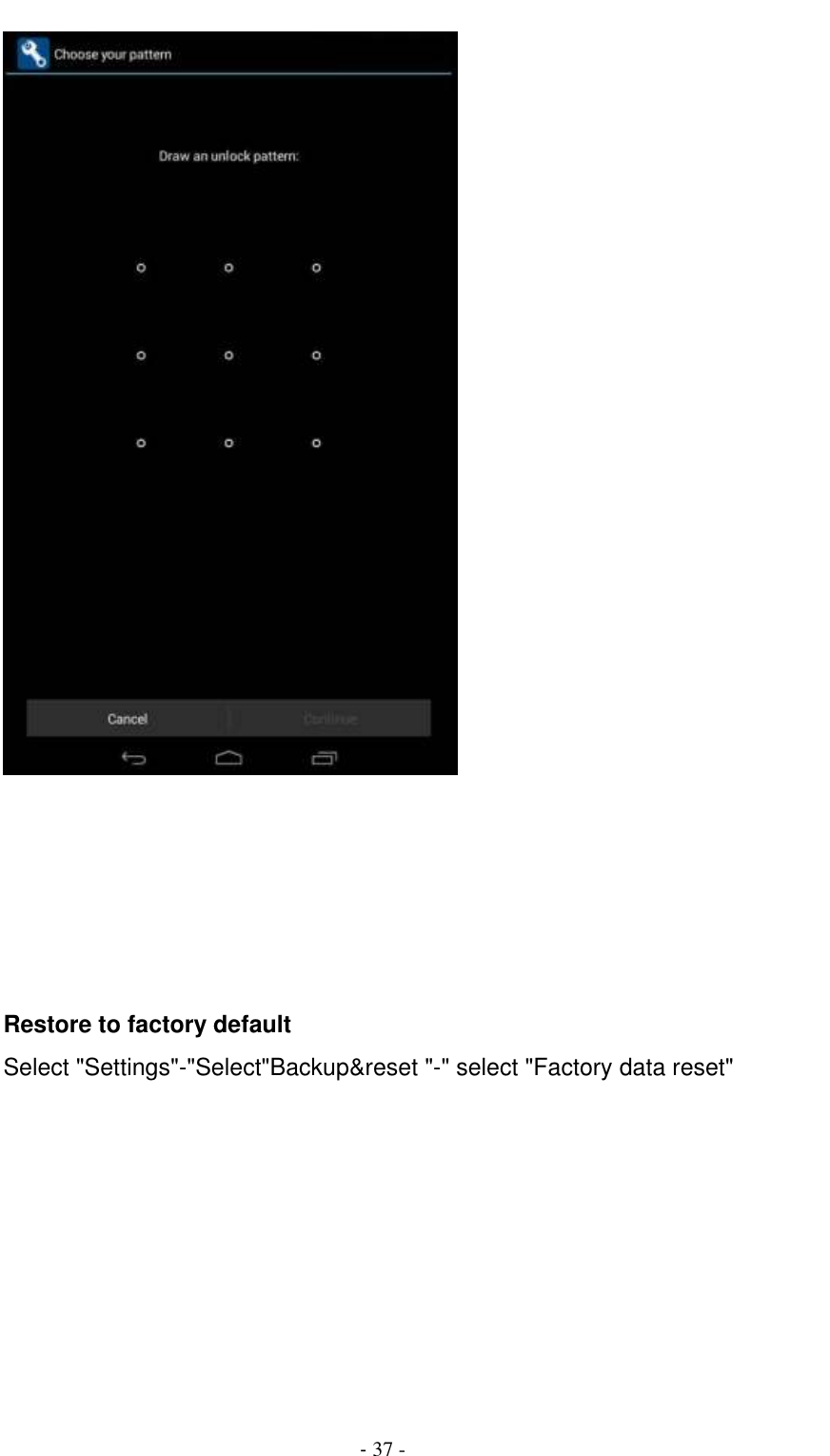                                          - 37 -        Restore to factory default Select &quot;Settings&quot;-&quot;Select&quot;Backup&amp;reset &quot;-&quot; select &quot;Factory data reset&quot; 