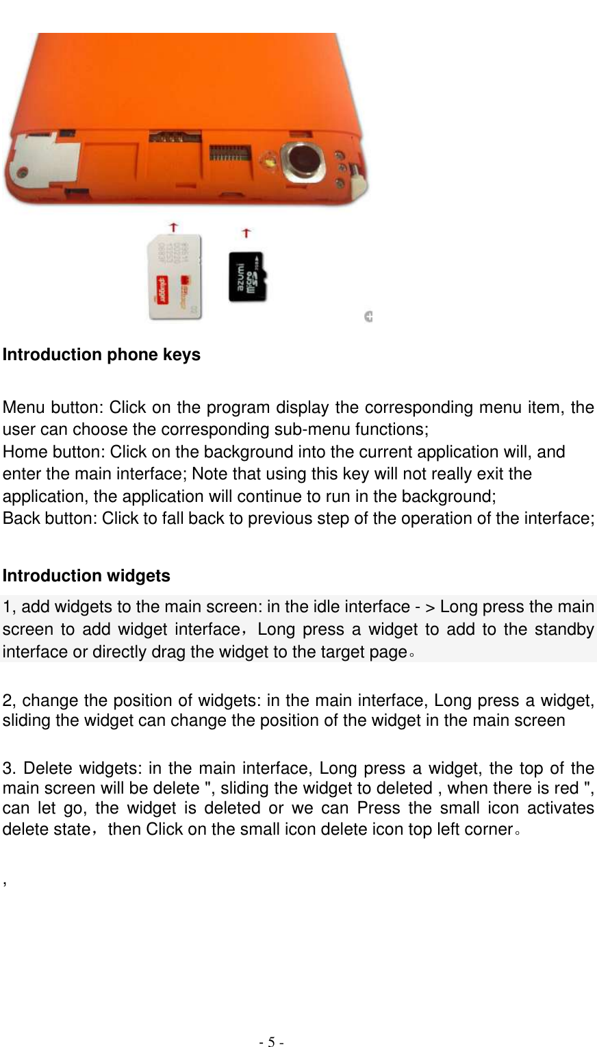                                          - 5 -  Introduction phone keys  Menu button: Click on the program display the corresponding menu item, the user can choose the corresponding sub-menu functions; Home button: Click on the background into the current application will, and enter the main interface; Note that using this key will not really exit the application, the application will continue to run in the background; Back button: Click to fall back to previous step of the operation of the interface;  Introduction widgets 1, add widgets to the main screen: in the idle interface - &gt; Long press the main screen to add widget interface，Long press a widget  to  add  to  the  standby interface or directly drag the widget to the target page。  2, change the position of widgets: in the main interface, Long press a widget, sliding the widget can change the position of the widget in the main screen    3. Delete widgets: in the main interface, Long press a widget, the top of the main screen will be delete &quot;, sliding the widget to deleted , when there is red &quot;, can  let  go,  the  widget  is  deleted  or  we  can  Press  the  small  icon  activates delete state，then Click on the small icon delete icon top left corner。    ,  