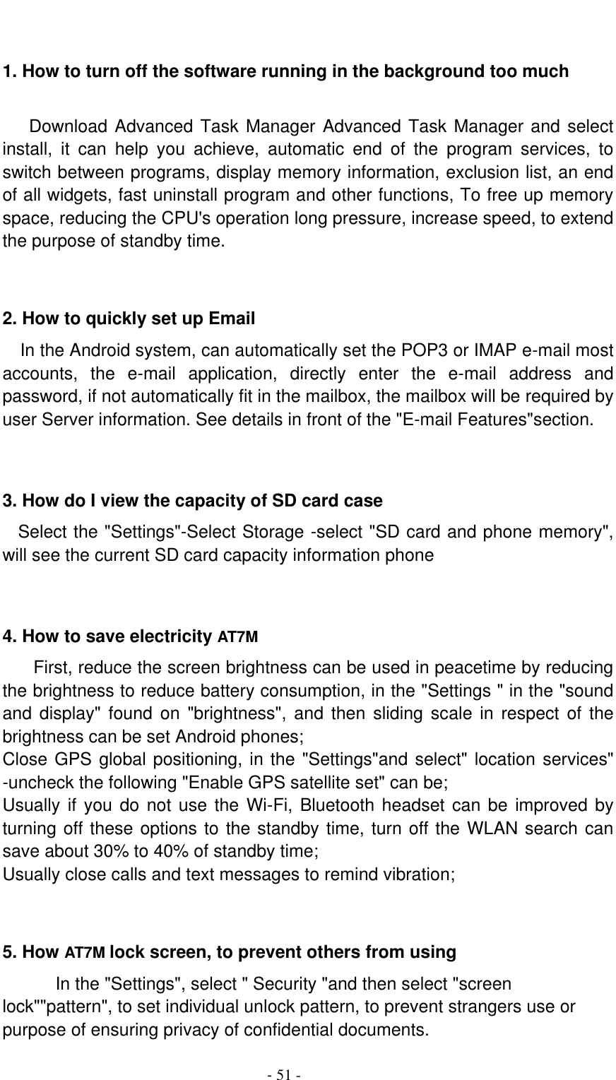                                          - 51 -  1. How to turn off the software running in the background too much     Download Advanced Task Manager Advanced Task Manager and select install,  it  can  help  you  achieve,  automatic  end  of  the  program  services,  to switch between programs, display memory information, exclusion list, an end of all widgets, fast uninstall program and other functions, To free up memory space, reducing the CPU&apos;s operation long pressure, increase speed, to extend the purpose of standby time.   2. How to quickly set up Email   In the Android system, can automatically set the POP3 or IMAP e-mail most accounts,  the  e-mail  application,  directly  enter  the  e-mail  address  and password, if not automatically fit in the mailbox, the mailbox will be required by user Server information. See details in front of the &quot;E-mail Features&quot;section.   3. How do I view the capacity of SD card case   Select the &quot;Settings&quot;-Select Storage -select &quot;SD card and phone memory&quot;, will see the current SD card capacity information phone   4. How to save electricity AT7M First, reduce the screen brightness can be used in peacetime by reducing the brightness to reduce battery consumption, in the &quot;Settings &quot; in the &quot;sound and display&quot;  found  on  &quot;brightness&quot;,  and  then  sliding  scale  in respect  of  the brightness can be set Android phones; Close GPS global positioning, in the &quot;Settings&quot;and select&quot; location services&quot; -uncheck the following &quot;Enable GPS satellite set&quot; can be; Usually if you do not use the Wi-Fi, Bluetooth headset can be improved by turning off these options to the standby time, turn off the WLAN search can save about 30% to 40% of standby time; Usually close calls and text messages to remind vibration;   5. How AT7M lock screen, to prevent others from using In the &quot;Settings&quot;, select &quot; Security &quot;and then select &quot;screen lock&quot;&quot;pattern&quot;, to set individual unlock pattern, to prevent strangers use or purpose of ensuring privacy of confidential documents. 