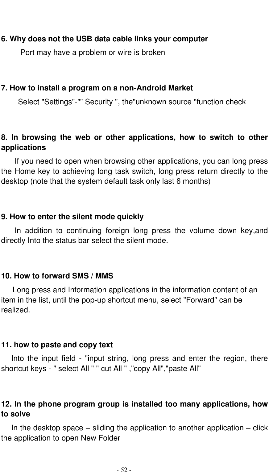                                          - 52 -   6. Why does not the USB data cable links your computer Port may have a problem or wire is broken     7. How to install a program on a non-Android Market      Select &quot;Settings&quot;-&quot;&quot; Security &quot;, the&quot;unknown source &quot;function check   8.  In  browsing  the  web  or  other  applications,  how  to  switch  to  other applications     If you need to open when browsing other applications, you can long press the Home key to achieving long task switch, long press return directly to the desktop (note that the system default task only last 6 months)   9. How to enter the silent mode quickly     In  addition  to  continuing  foreign  long  press  the  volume  down  key,and directly Into the status bar select the silent mode.   10. How to forward SMS / MMS Long press and Information applications in the information content of an item in the list, until the pop-up shortcut menu, select &quot;Forward&quot; can be realized.   11. how to paste and copy text    Into  the  input  field  -  &quot;input  string,  long  press  and  enter the  region,  there shortcut keys - &quot; select All &quot; &quot; cut All &quot; ,&quot;copy All&quot;,&quot;paste All&quot;   12. In the phone program group is installed too many applications, how to solve    In the desktop space – sliding the application to another application – click the application to open New Folder  