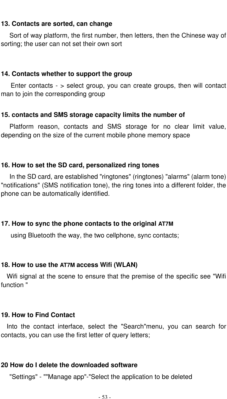                                          - 53 -  13. Contacts are sorted, can change    Sort of way platform, the first number, then letters, then the Chinese way of sorting; the user can not set their own sort   14. Contacts whether to support the group Enter contacts - &gt; select group, you can create groups, then will contact man to join the corresponding group    15. contacts and SMS storage capacity limits the number of    Platform  reason,  contacts  and  SMS  storage  for  no  clear  limit  value, depending on the size of the current mobile phone memory space   16. How to set the SD card, personalized ring tones    In the SD card, are established &quot;ringtones&quot; (ringtones) &quot;alarms&quot; (alarm tone) &quot;notifications&quot; (SMS notification tone), the ring tones into a different folder, the phone can be automatically identified.   17. How to sync the phone contacts to the original AT7M using Bluetooth the way, the two cellphone, sync contacts;   18. How to use the AT7M access Wifi (WLAN)   Wifi signal at the scene to ensure that the premise of the specific see &quot;Wifi function &quot;   19. How to Find Contact   Into  the  contact  interface,  select  the  &quot;Search&quot;menu,  you  can  search  for contacts, you can use the first letter of query letters;   20 How do I delete the downloaded software    &quot;Settings&quot; - &quot;&quot;Manage app&quot;-&quot;Select the application to be deleted 