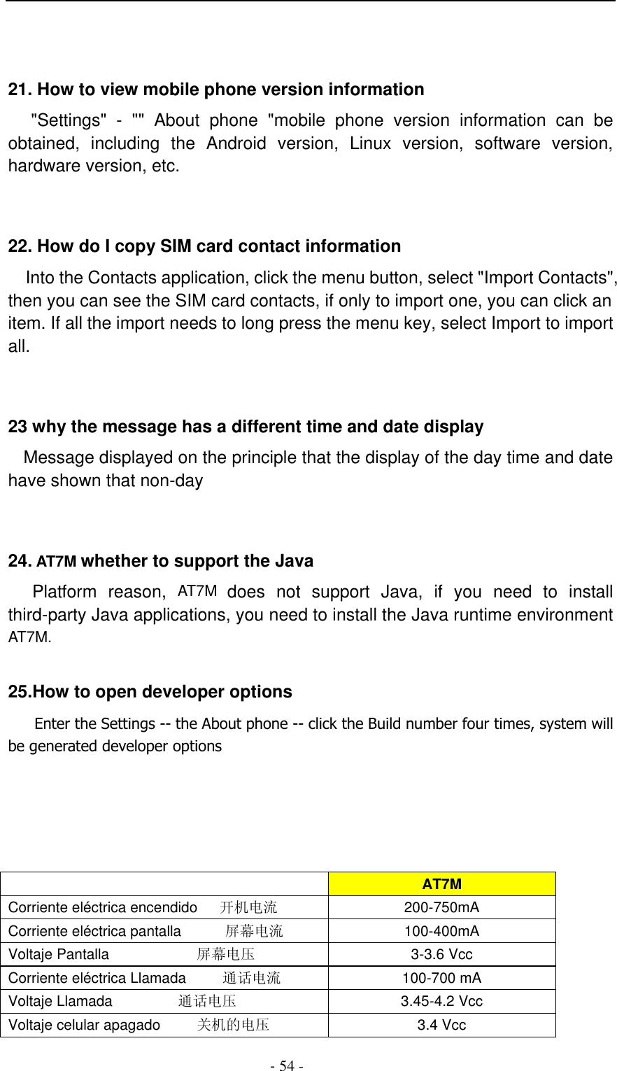                                          - 54 -   21. How to view mobile phone version information    &quot;Settings&quot;  -  &quot;&quot;  About  phone  &quot;mobile  phone  version  information  can  be obtained,  including  the  Android  version,  Linux  version,  software  version, hardware version, etc.   22. How do I copy SIM card contact information Into the Contacts application, click the menu button, select &quot;Import Contacts&quot;, then you can see the SIM card contacts, if only to import one, you can click an item. If all the import needs to long press the menu key, select Import to import all.   23 why the message has a different time and date display   Message displayed on the principle that the display of the day time and date have shown that non-day   24. AT7M whether to support the Java     Platform  reason,  AT7M  does  not  support  Java,  if  you  need  to  install third-party Java applications, you need to install the Java runtime environment AT7M.  25.How to open developer options       Enter the Settings -- the About phone -- click the Build number four times, system will be generated developer options       AT7M Corriente eléctrica encendido      开机电流 200-750mA Corriente eléctrica pantalla            屏幕电流 100-400mA Voltaje Pantalla                        屏幕电压 3-3.6 Vcc Corriente eléctrica Llamada          通话电流 100-700 mA Voltaje Llamada                  通话电压 3.45-4.2 Vcc Voltaje celular apagado          关机的电压 3.4 Vcc 