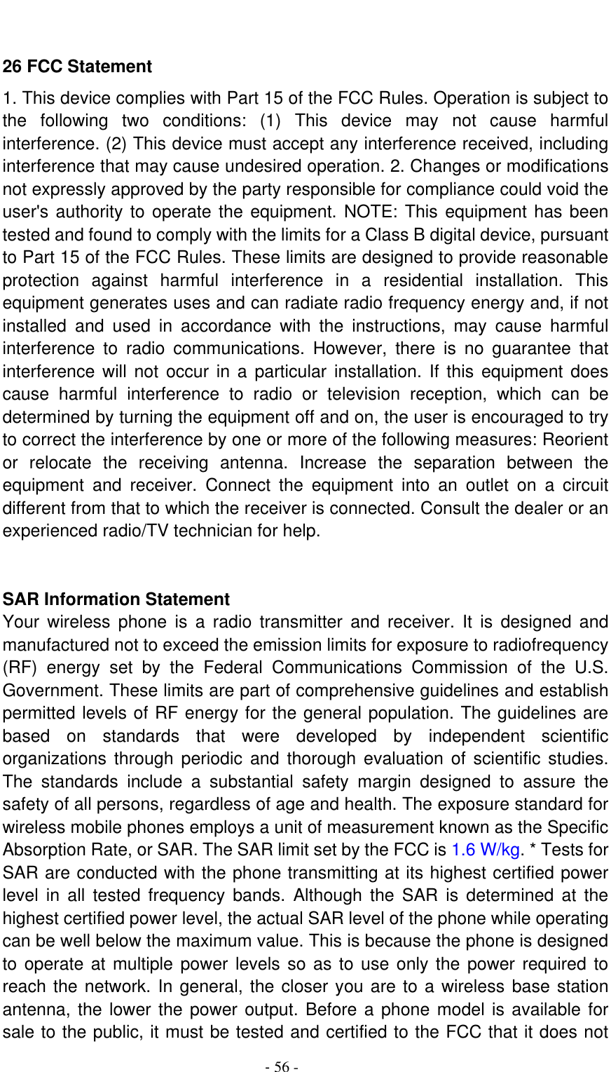                                          - 56 -  26 FCC Statement   1. This device complies with Part 15 of the FCC Rules. Operation is subject to the  following  two  conditions:  (1)  This  device  may  not  cause  harmful interference. (2) This device must accept any interference received, including interference that may cause undesired operation. 2. Changes or modifications not expressly approved by the party responsible for compliance could void the user&apos;s authority to operate the equipment. NOTE: This equipment has been tested and found to comply with the limits for a Class B digital device, pursuant to Part 15 of the FCC Rules. These limits are designed to provide reasonable protection  against  harmful  interference  in  a  residential  installation.  This equipment generates uses and can radiate radio frequency energy and, if not installed  and  used  in  accordance  with  the  instructions,  may  cause  harmful interference  to  radio  communications.  However,  there  is  no  guarantee  that interference will  not  occur  in  a particular  installation.  If  this  equipment does cause  harmful  interference  to  radio  or  television  reception,  which  can  be determined by turning the equipment off and on, the user is encouraged to try to correct the interference by one or more of the following measures: Reorient or  relocate  the  receiving  antenna.  Increase  the  separation  between  the equipment  and  receiver.  Connect  the  equipment  into  an  outlet  on  a  circuit different from that to which the receiver is connected. Consult the dealer or an experienced radio/TV technician for help.     SAR Information Statement   Your  wireless  phone  is  a  radio  transmitter  and  receiver.  It  is  designed  and manufactured not to exceed the emission limits for exposure to radiofrequency (RF)  energy  set  by  the  Federal  Communications  Commission  of  the  U.S. Government. These limits are part of comprehensive guidelines and establish permitted levels of RF energy for the general population. The guidelines are based  on  standards  that  were  developed  by  independent  scientific organizations through  periodic  and  thorough  evaluation  of  scientific  studies. The  standards  include  a  substantial  safety  margin  designed  to  assure  the safety of all persons, regardless of age and health. The exposure standard for wireless mobile phones employs a unit of measurement known as the Specific Absorption Rate, or SAR. The SAR limit set by the FCC is 1.6 W/kg. * Tests for SAR are conducted with the phone transmitting at its highest certified power level  in  all  tested  frequency  bands.  Although  the  SAR  is  determined  at  the highest certified power level, the actual SAR level of the phone while operating can be well below the maximum value. This is because the phone is designed to operate at multiple power  levels  so  as to use only the power required to reach the network. In general, the closer you are to a wireless base station antenna, the lower the power output. Before a phone model is available for sale to the public, it must be tested and certified to the FCC that it does not 