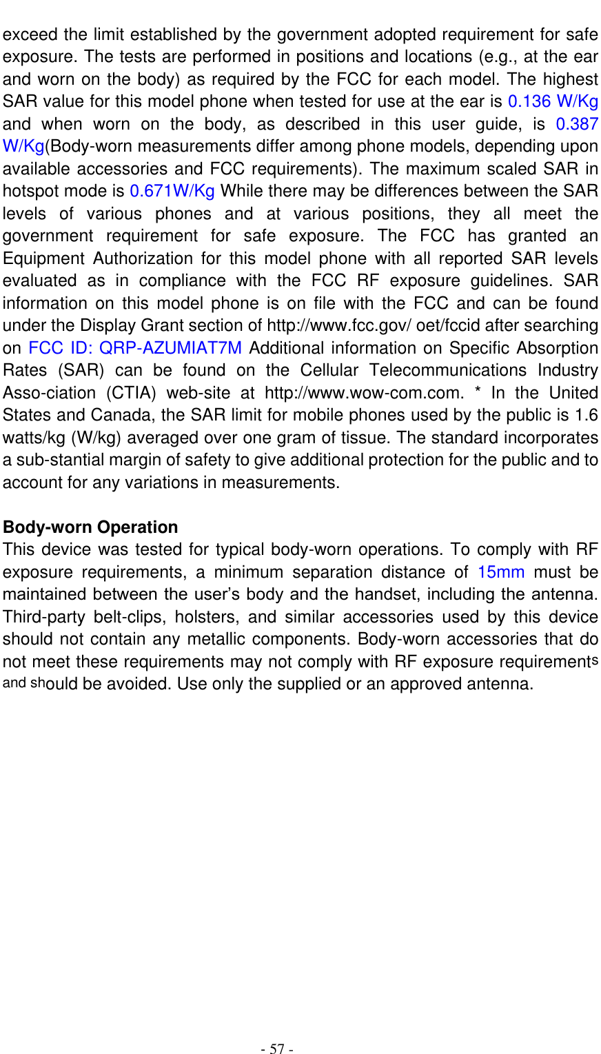                                          - 57 - exceed the limit established by the government adopted requirement for safe exposure. The tests are performed in positions and locations (e.g., at the ear and worn on the body) as required by the FCC for each model. The highest SAR value for this model phone when tested for use at the ear is 0.136 W/Kg and  when  worn  on  the  body,  as  described  in  this  user  guide,  is  0.387 W/Kg(Body-worn measurements differ among phone models, depending upon available accessories and FCC requirements). The maximum scaled SAR in hotspot mode is 0.671W/Kg While there may be differences between the SAR levels  of  various  phones  and  at  various  positions,  they  all  meet  the government  requirement  for  safe  exposure.  The  FCC  has  granted  an Equipment  Authorization  for  this  model  phone  with  all  reported  SAR  levels evaluated  as  in  compliance  with  the  FCC  RF  exposure  guidelines.  SAR information  on  this  model  phone  is  on  file  with  the  FCC  and  can  be  found under the Display Grant section of http://www.fcc.gov/ oet/fccid after searching on FCC ID: QRP-AZUMIAT7M Additional information on Specific Absorption Rates  (SAR)  can  be  found  on  the  Cellular  Telecommunications  Industry Asso-ciation  (CTIA)  web-site  at  http://www.wow-com.com.  *  In  the  United States and Canada, the SAR limit for mobile phones used by the public is 1.6 watts/kg (W/kg) averaged over one gram of tissue. The standard incorporates a sub-stantial margin of safety to give additional protection for the public and to account for any variations in measurements.    Body-worn Operation   This device was tested for typical body-worn operations. To comply with RF exposure  requirements,  a  minimum  separation  distance  of  15mm  must  be maintained between the user’s body and the handset, including the antenna. Third-party  belt-clips,  holsters,  and  similar  accessories  used  by  this  device should not contain any metallic components. Body-worn accessories that do not meet these requirements may not comply with RF exposure requirements and should be avoided. Use only the supplied or an approved antenna. 