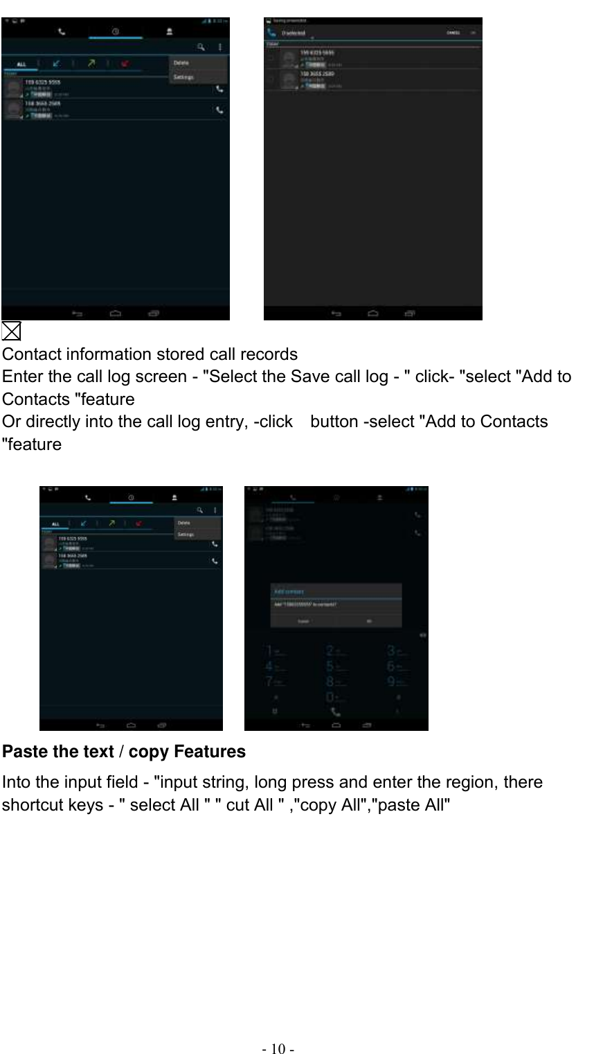                                          - 10 -        Contact information stored call records Enter the call log screen - &quot;Select the Save call log - &quot; click- &quot;select &quot;Add to Contacts &quot;feature Or directly into the call log entry, -click    button -select &quot;Add to Contacts &quot;feature              Paste the text / copy Features Into the input field - &quot;input string, long press and enter the region, there shortcut keys - &quot; select All &quot; &quot; cut All &quot; ,&quot;copy All&quot;,&quot;paste All&quot;  