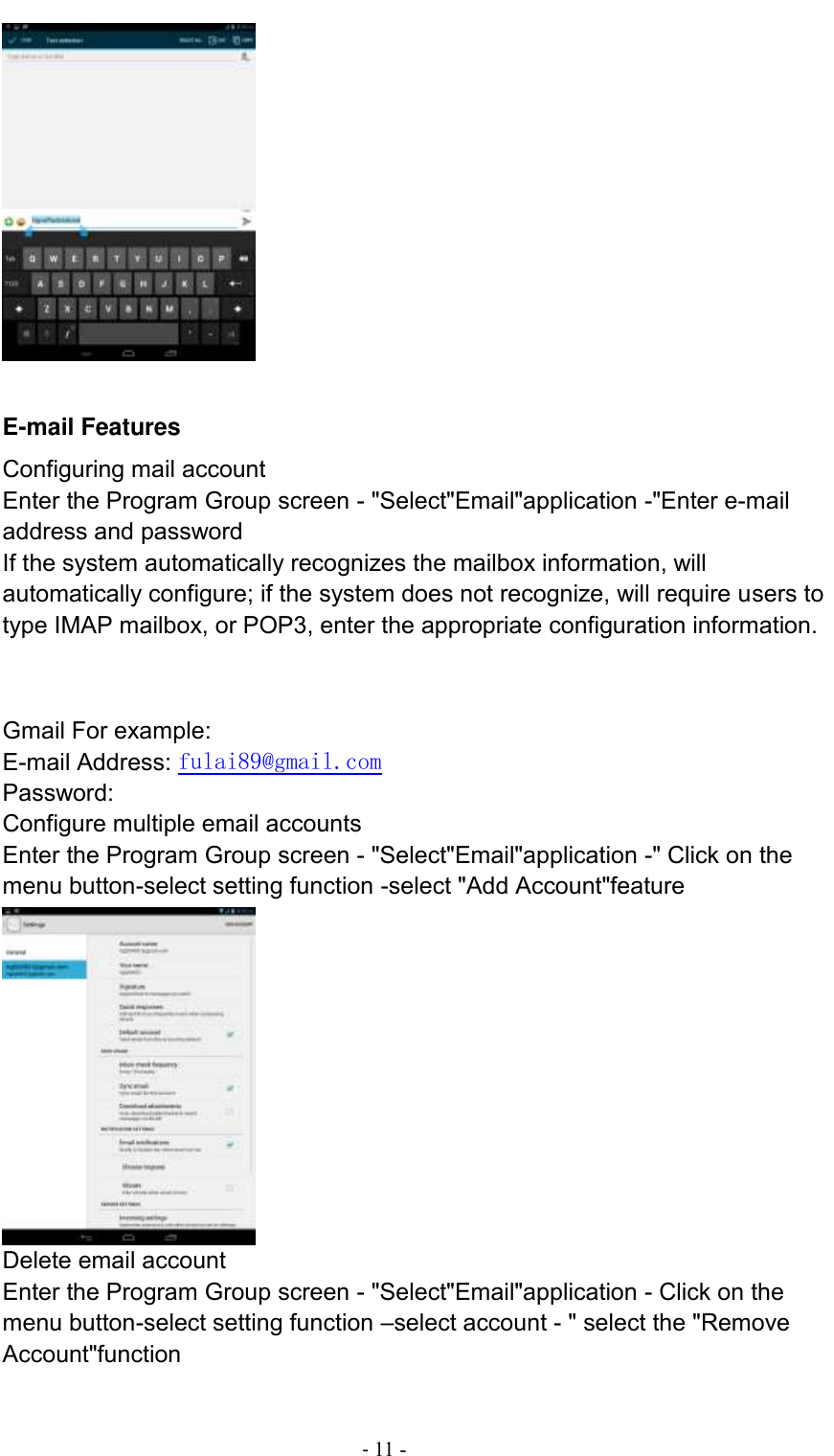                                          - 11 -       E-mail Features Configuring mail account Enter the Program Group screen - &quot;Select&quot;Email&quot;application -&quot;Enter e-mail address and password If the system automatically recognizes the mailbox information, will automatically configure; if the system does not recognize, will require users to type IMAP mailbox, or POP3, enter the appropriate configuration information.       Gmail For example: E-mail Address: fulai89@gmail.com Password: Configure multiple email accounts Enter the Program Group screen - &quot;Select&quot;Email&quot;application -&quot; Click on the menu button-select setting function -select &quot;Add Account&quot;feature  Delete email account Enter the Program Group screen - &quot;Select&quot;Email&quot;application - Click on the menu button-select setting function –select account - &quot; select the &quot;Remove Account&quot;function 