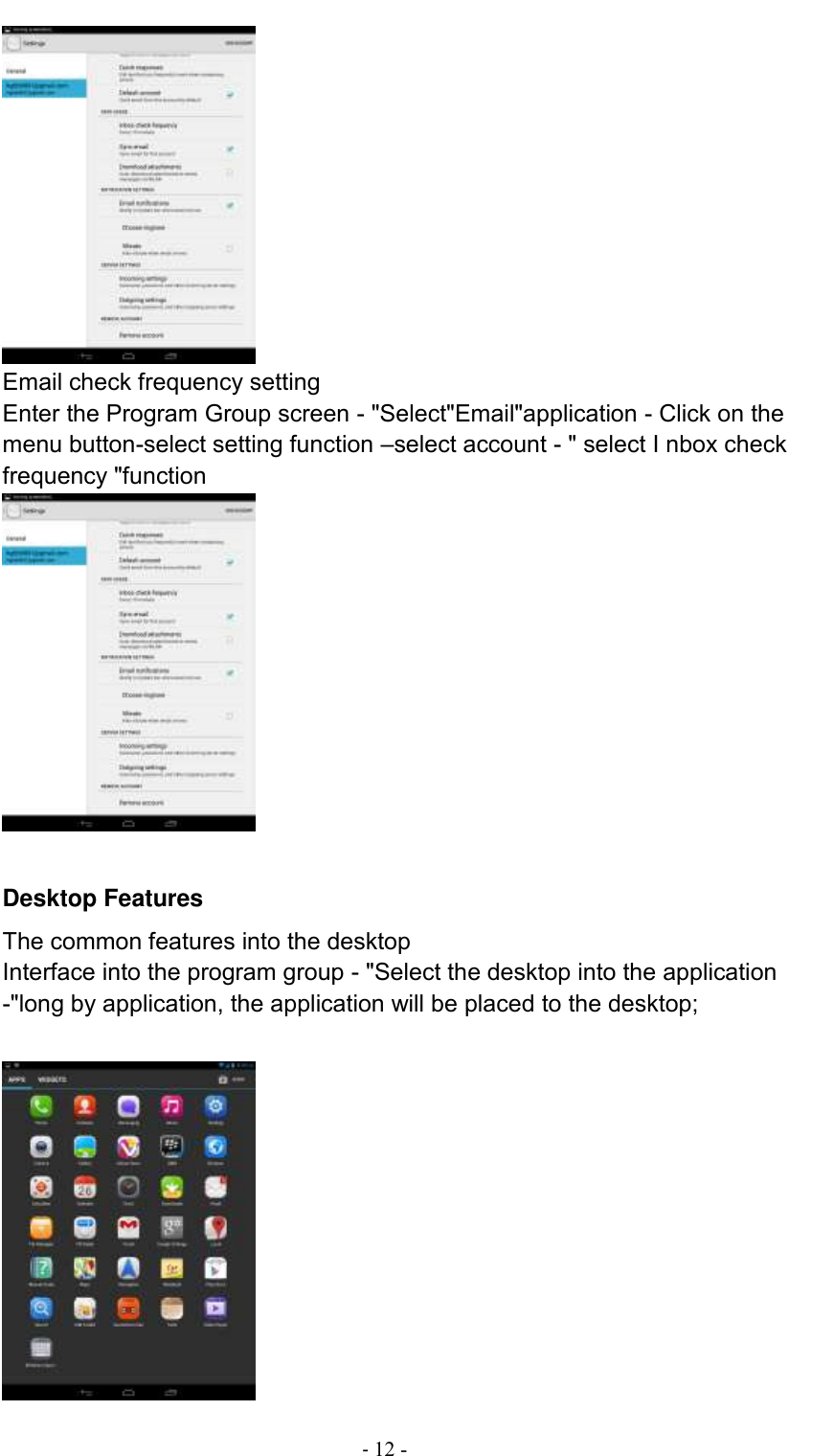                                          - 12 -  Email check frequency setting Enter the Program Group screen - &quot;Select&quot;Email&quot;application - Click on the menu button-select setting function –select account - &quot; select I nbox check frequency &quot;function   Desktop Features The common features into the desktop Interface into the program group - &quot;Select the desktop into the application -&quot;long by application, the application will be placed to the desktop;   