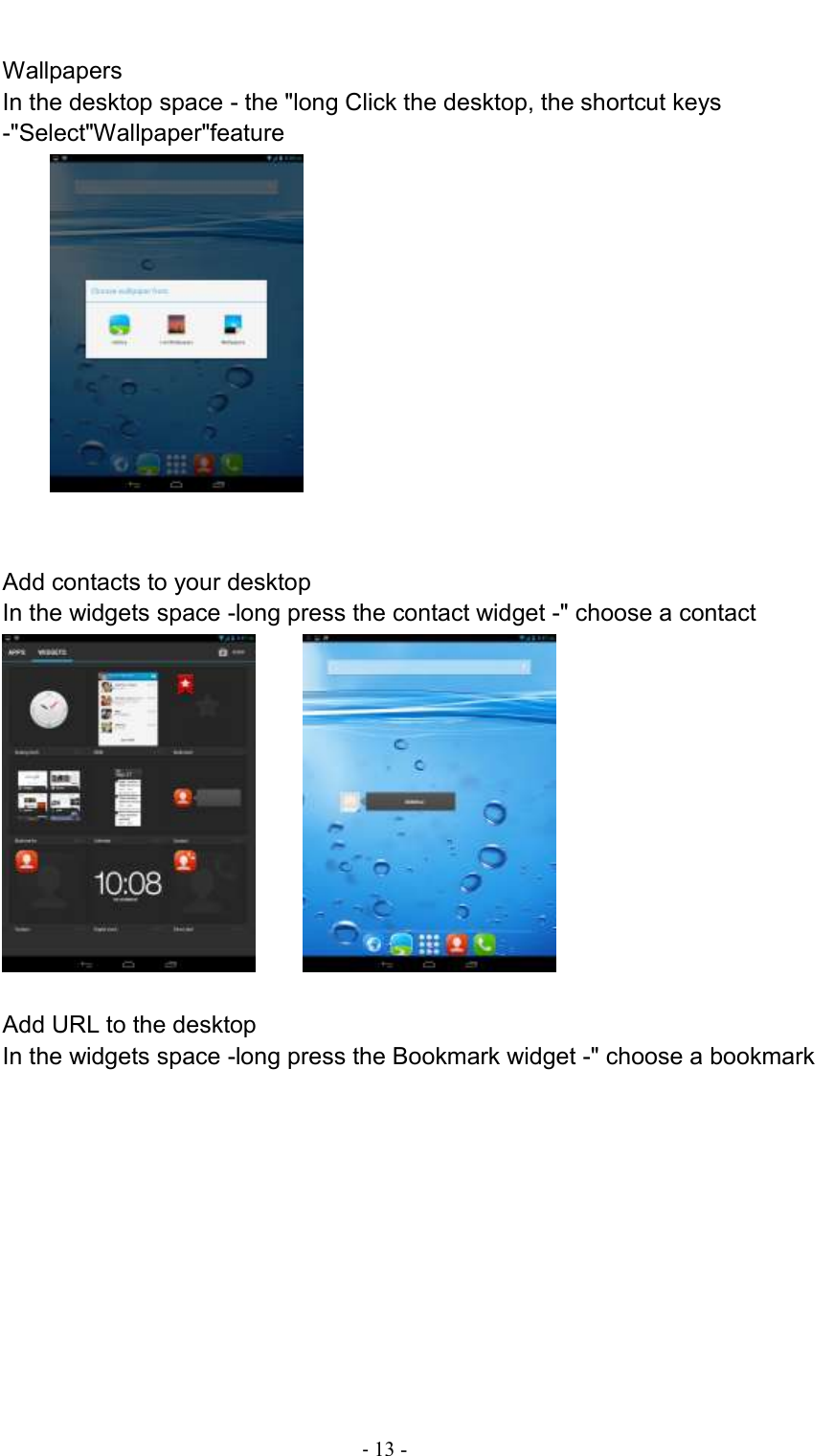                                          - 13 -  Wallpapers In the desktop space - the &quot;long Click the desktop, the shortcut keys -&quot;Select&quot;Wallpaper&quot;feature             Add contacts to your desktop In the widgets space -long press the contact widget -&quot; choose a contact        Add URL to the desktop In the widgets space -long press the Bookmark widget -&quot; choose a bookmark   