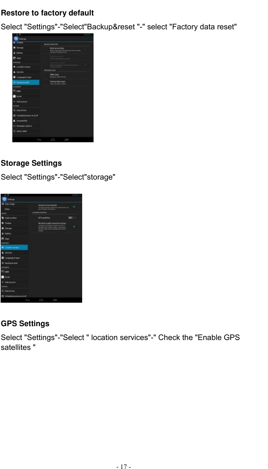                                          - 17 - Restore to factory default Select &quot;Settings&quot;-&quot;Select&quot;Backup&amp;reset &quot;-&quot; select &quot;Factory data reset&quot;          Storage Settings Select &quot;Settings&quot;-&quot;Select&quot;storage&quot;    GPS Settings Select &quot;Settings&quot;-&quot;Select &quot; location services&quot;-&quot; Check the &quot;Enable GPS satellites &quot; 