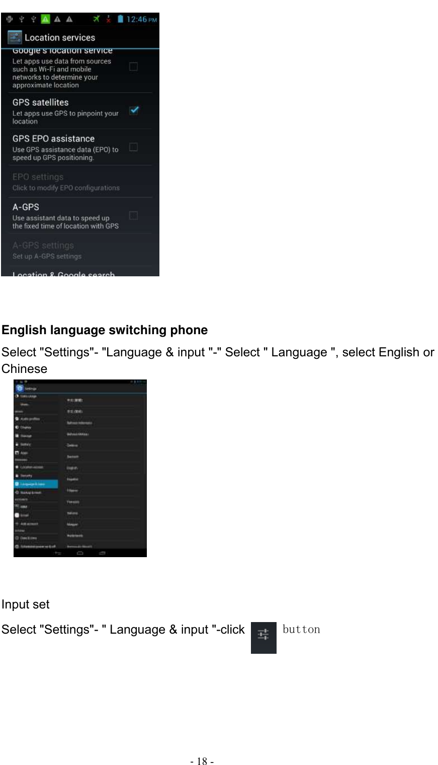                                          - 18 -    English language switching phone Select &quot;Settings&quot;- &quot;Language &amp; input &quot;-&quot; Select &quot; Language &quot;, select English or Chinese          Input set Select &quot;Settings&quot;- &quot; Language &amp; input &quot;-click   button 