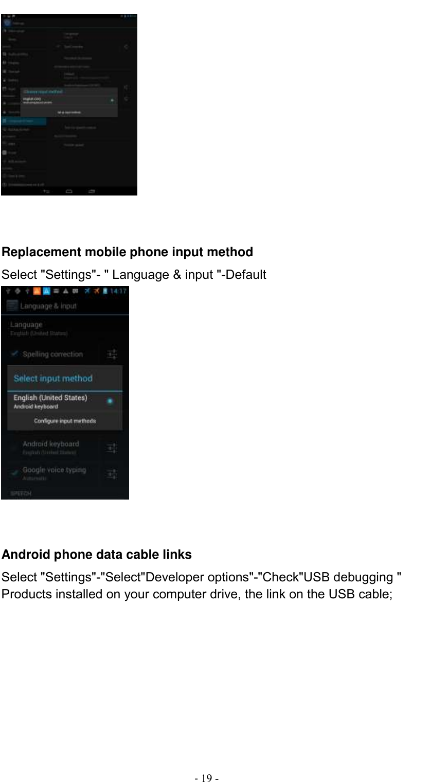                                          - 19 -    Replacement mobile phone input method Select &quot;Settings&quot;- &quot; Language &amp; input &quot;-Default    Android phone data cable links Select &quot;Settings&quot;-&quot;Select&quot;Developer options&quot;-&quot;Check&quot;USB debugging &quot; Products installed on your computer drive, the link on the USB cable; 