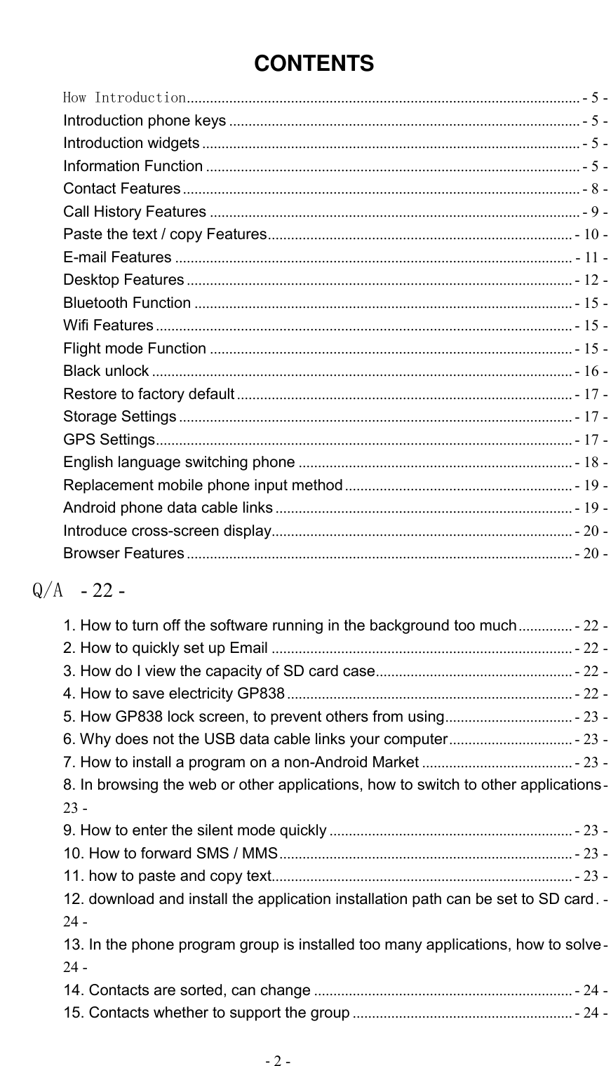                                          - 2 -  CONTENTS How Introduction ...................................................................................................... - 5 - Introduction phone keys ........................................................................................... - 5 - Introduction widgets .................................................................................................. - 5 - Information Function ................................................................................................. - 5 - Contact Features ....................................................................................................... - 8 - Call History Features ................................................................................................ - 9 - Paste the text / copy Features ............................................................................... - 10 - E-mail Features ....................................................................................................... - 11 - Desktop Features .................................................................................................... - 12 - Bluetooth Function .................................................................................................. - 15 - Wifi Features ............................................................................................................ - 15 - Flight mode Function .............................................................................................. - 15 - Black unlock ............................................................................................................. - 16 - Restore to factory default ....................................................................................... - 17 - Storage Settings ...................................................................................................... - 17 - GPS Settings ............................................................................................................ - 17 - English language switching phone ....................................................................... - 18 - Replacement mobile phone input method ........................................................... - 19 - Android phone data cable links ............................................................................. - 19 - Introduce cross-screen display .............................................................................. - 20 - Browser Features .................................................................................................... - 20 - Q/A  - 22 - 1. How to turn off the software running in the background too much .............. - 22 - 2. How to quickly set up Email .............................................................................. - 22 - 3. How do I view the capacity of SD card case ................................................... - 22 - 4. How to save electricity GP838 .......................................................................... - 22 - 5. How GP838 lock screen, to prevent others from using ................................. - 23 - 6. Why does not the USB data cable links your computer ................................ - 23 - 7. How to install a program on a non-Android Market ....................................... - 23 - 8. In browsing the web or other applications, how to switch to other applications - 23 - 9. How to enter the silent mode quickly ............................................................... - 23 - 10. How to forward SMS / MMS ............................................................................ - 23 - 11. how to paste and copy text .............................................................................. - 23 - 12. download and install the application installation path can be set to SD card . - 24 - 13. In the phone program group is installed too many applications, how to solve - 24 - 14. Contacts are sorted, can change ................................................................... - 24 - 15. Contacts whether to support the group ......................................................... - 24 - 