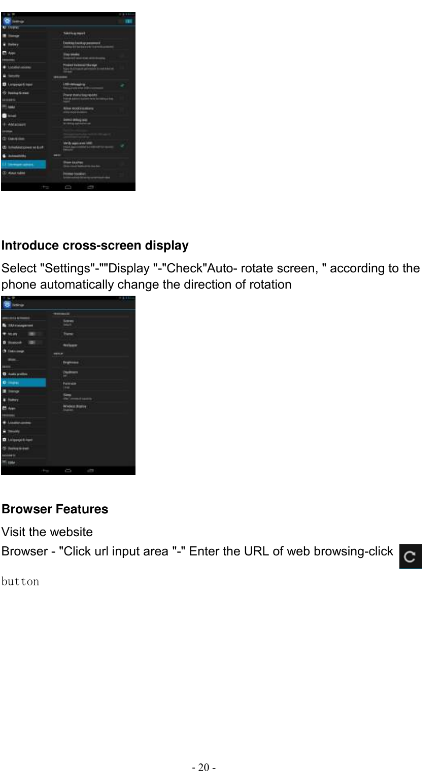                                          - 20 -    Introduce cross-screen display Select &quot;Settings&quot;-&quot;&quot;Display &quot;-&quot;Check&quot;Auto- rotate screen, &quot; according to the phone automatically change the direction of rotation        Browser Features Visit the website Browser - &quot;Click url input area &quot;-&quot; Enter the URL of web browsing-click   button                                        