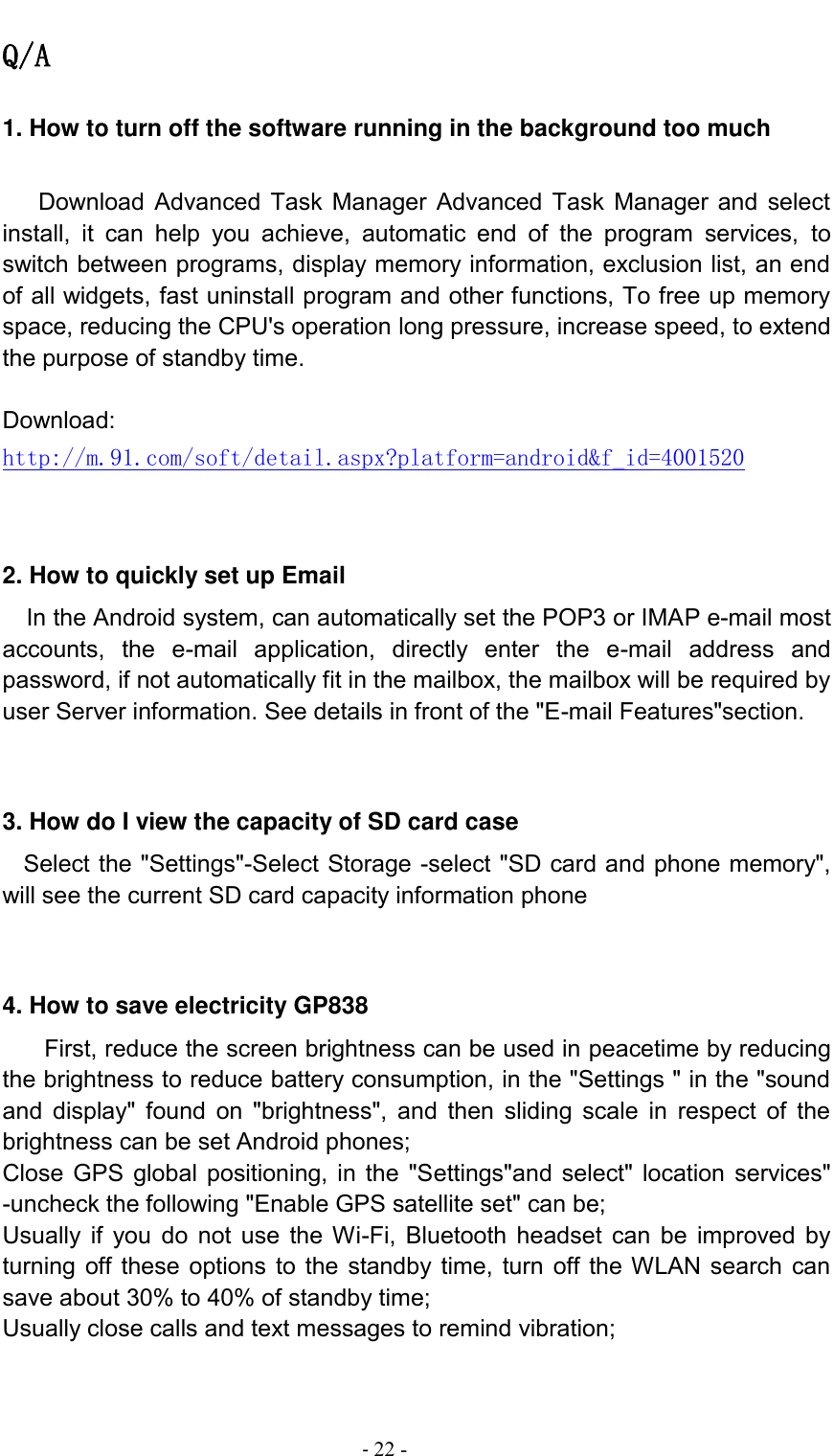                                          - 22 - Q/A 1. How to turn off the software running in the background too much     Download Advanced Task Manager  Advanced Task  Manager and  select install,  it  can  help  you  achieve,  automatic  end  of  the  program  services,  to switch between programs, display memory information, exclusion list, an end of all widgets, fast uninstall program and other functions, To free up memory space, reducing the CPU&apos;s operation long pressure, increase speed, to extend the purpose of standby time.  Download: http://m.91.com/soft/detail.aspx?platform=android&amp;f_id=4001520   2. How to quickly set up Email   In the Android system, can automatically set the POP3 or IMAP e-mail most accounts,  the  e-mail  application,  directly  enter  the  e-mail  address  and password, if not automatically fit in the mailbox, the mailbox will be required by user Server information. See details in front of the &quot;E-mail Features&quot;section.   3. How do I view the capacity of SD card case   Select the &quot;Settings&quot;-Select Storage -select &quot;SD card and phone memory&quot;, will see the current SD card capacity information phone   4. How to save electricity GP838 First, reduce the screen brightness can be used in peacetime by reducing the brightness to reduce battery consumption, in the &quot;Settings &quot; in the &quot;sound and  display&quot;  found  on  &quot;brightness&quot;,  and  then sliding  scale  in  respect  of  the brightness can be set Android phones; Close GPS global positioning, in the &quot;Settings&quot;and select&quot; location  services&quot; -uncheck the following &quot;Enable GPS satellite set&quot; can be; Usually if  you do  not use  the Wi-Fi, Bluetooth  headset can  be improved by turning off these options to the standby time, turn off the WLAN search  can save about 30% to 40% of standby time; Usually close calls and text messages to remind vibration;   