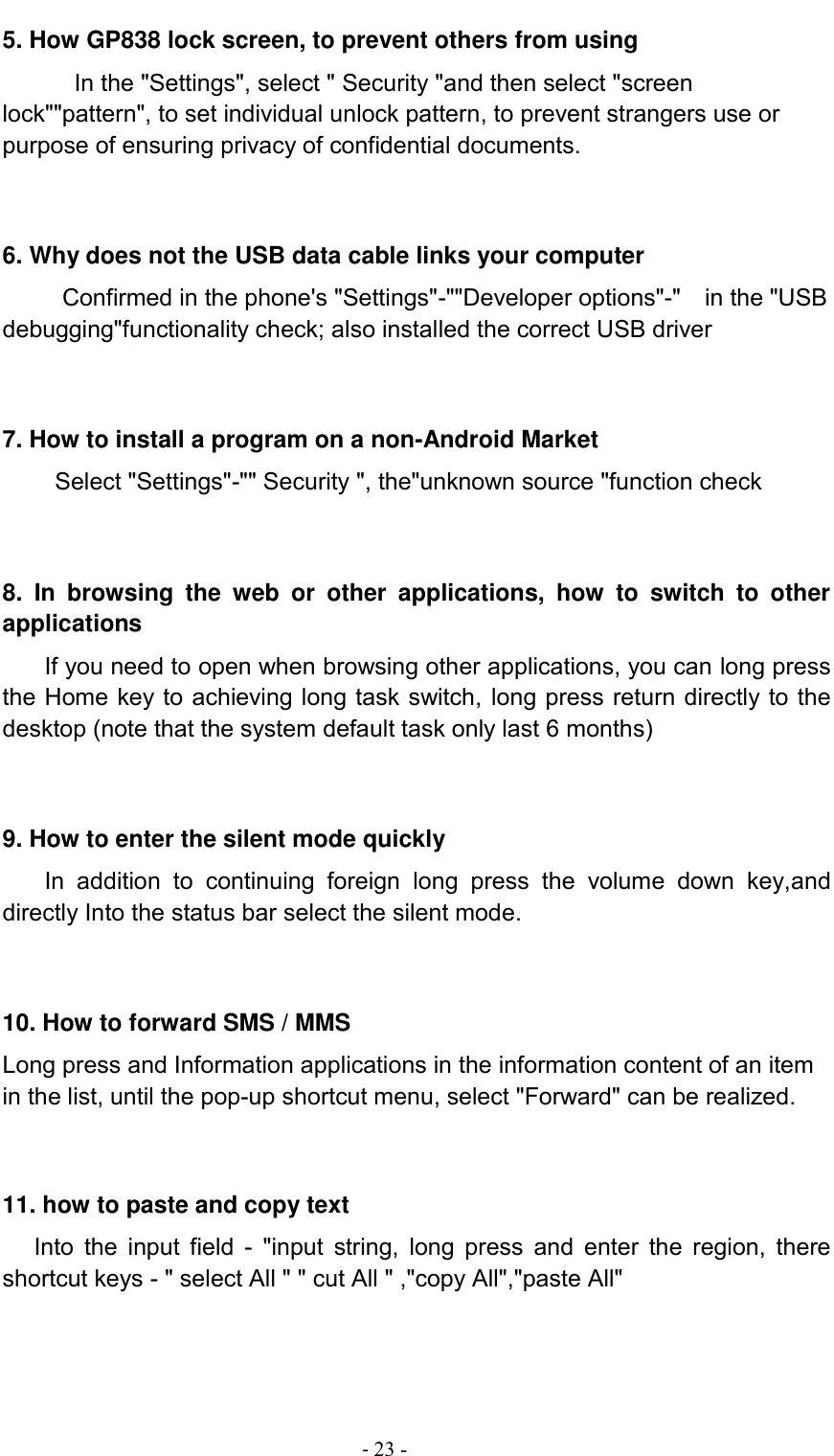                                          - 23 - 5. How GP838 lock screen, to prevent others from using In the &quot;Settings&quot;, select &quot; Security &quot;and then select &quot;screen lock&quot;&quot;pattern&quot;, to set individual unlock pattern, to prevent strangers use or purpose of ensuring privacy of confidential documents.   6. Why does not the USB data cable links your computer Confirmed in the phone&apos;s &quot;Settings&quot;-&quot;&quot;Developer options&quot;-&quot;    in the &quot;USB debugging&quot;functionality check; also installed the correct USB driver   7. How to install a program on a non-Android Market      Select &quot;Settings&quot;-&quot;&quot; Security &quot;, the&quot;unknown source &quot;function check   8.  In  browsing  the  web  or  other  applications,  how  to  switch  to  other applications     If you need to open when browsing other applications, you can long press the Home key to achieving long task switch, long press return directly to the desktop (note that the system default task only last 6 months)   9. How to enter the silent mode quickly     In  addition  to  continuing  foreign  long  press  the  volume  down  key,and directly Into the status bar select the silent mode.   10. How to forward SMS / MMS Long press and Information applications in the information content of an item in the list, until the pop-up shortcut menu, select &quot;Forward&quot; can be realized.   11. how to paste and copy text    Into  the  input field  -  &quot;input  string,  long  press  and  enter the  region,  there shortcut keys - &quot; select All &quot; &quot; cut All &quot; ,&quot;copy All&quot;,&quot;paste All&quot;   